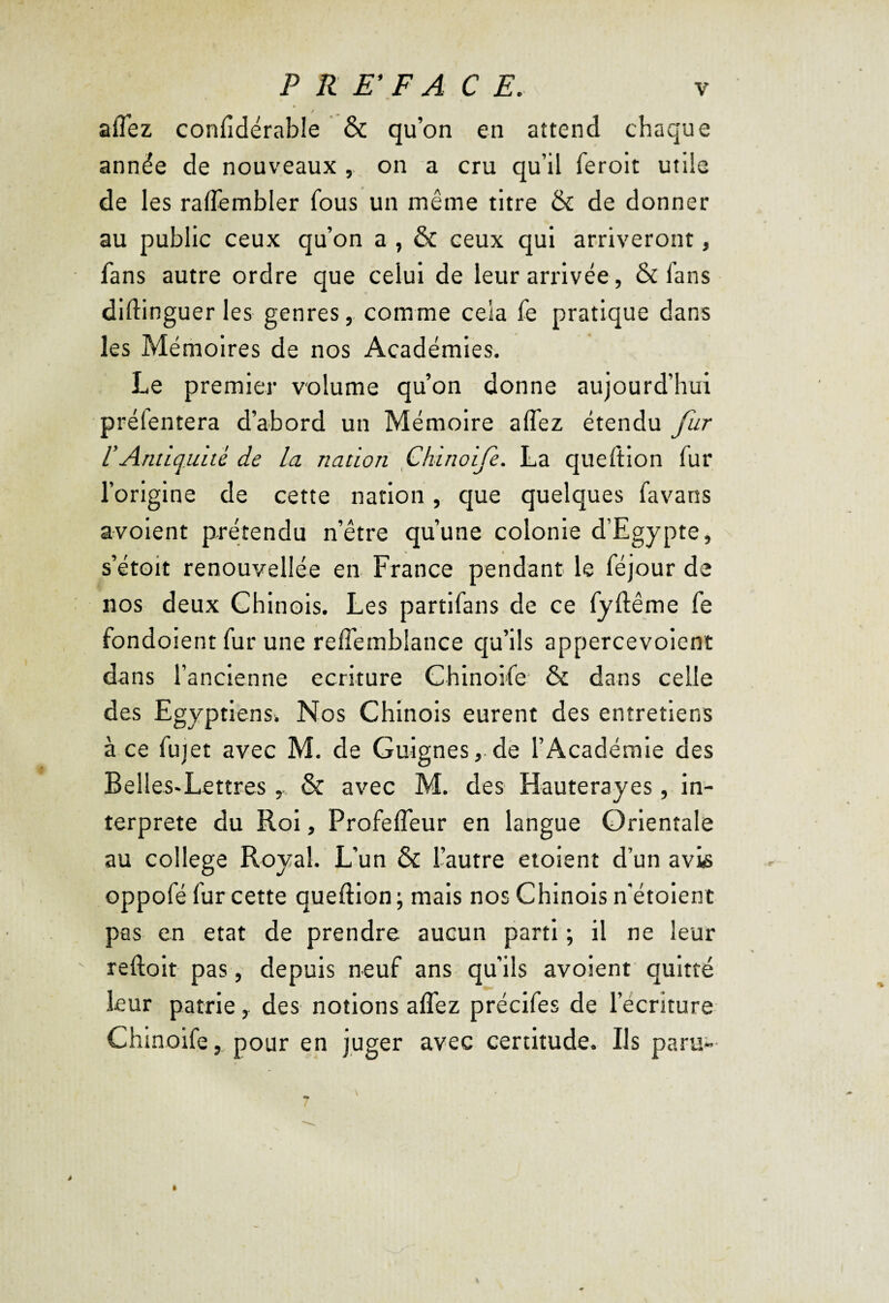 aflez confidérable & qu’on en attend chaque année de nouveaux , on a cru qu’il ferolt utile de les raflembler fous un même titre & de donner au public ceux qu’on a , & ceux qui arriveront, fans autre ordre que celui de leur arrivée, & fans diftinguer les genres, comme cela fe pratique dans les Mémoires de nos Académies. Le premier volume qu’on donne aujourd’hui préfentera d’abord un Mémoire aflez étendu fur rAntiquité de la nation fhinoife. La queition fur l’origine de cette nation, que quelques favans avoient prétendu n’être qu’une colonie d’Egypte, s’étoit renouvellée en France pendant le féjour de nos deux Chinois. Les partlfans de ce fyftême fe fondoient fur une reflemblance qu’ils appercevoient dans l’ancienne écriture Chinoife* & dans celle des Egyptiens. Nos Chinois eurent des entretiens à ce fujet avec M. de Guignes,.de l’Académie des Belles-Lettres& avec M. des Hauterayes, in¬ terprète du Roi, Profefleur en langue Orientale au college Royal. L’un & l’autre eioient d’un avis oppofé fur cette queftion ; mais nos Chinois n’étoleni pas en état de prendre aucun parti ; il ne leur reftolt pas, depuis neuf ans qu’ils avoient quitté leur patrie, des notions aflez préclfes de l’écriture Chinoife, pour en juger avec certitude. Ils parvi-