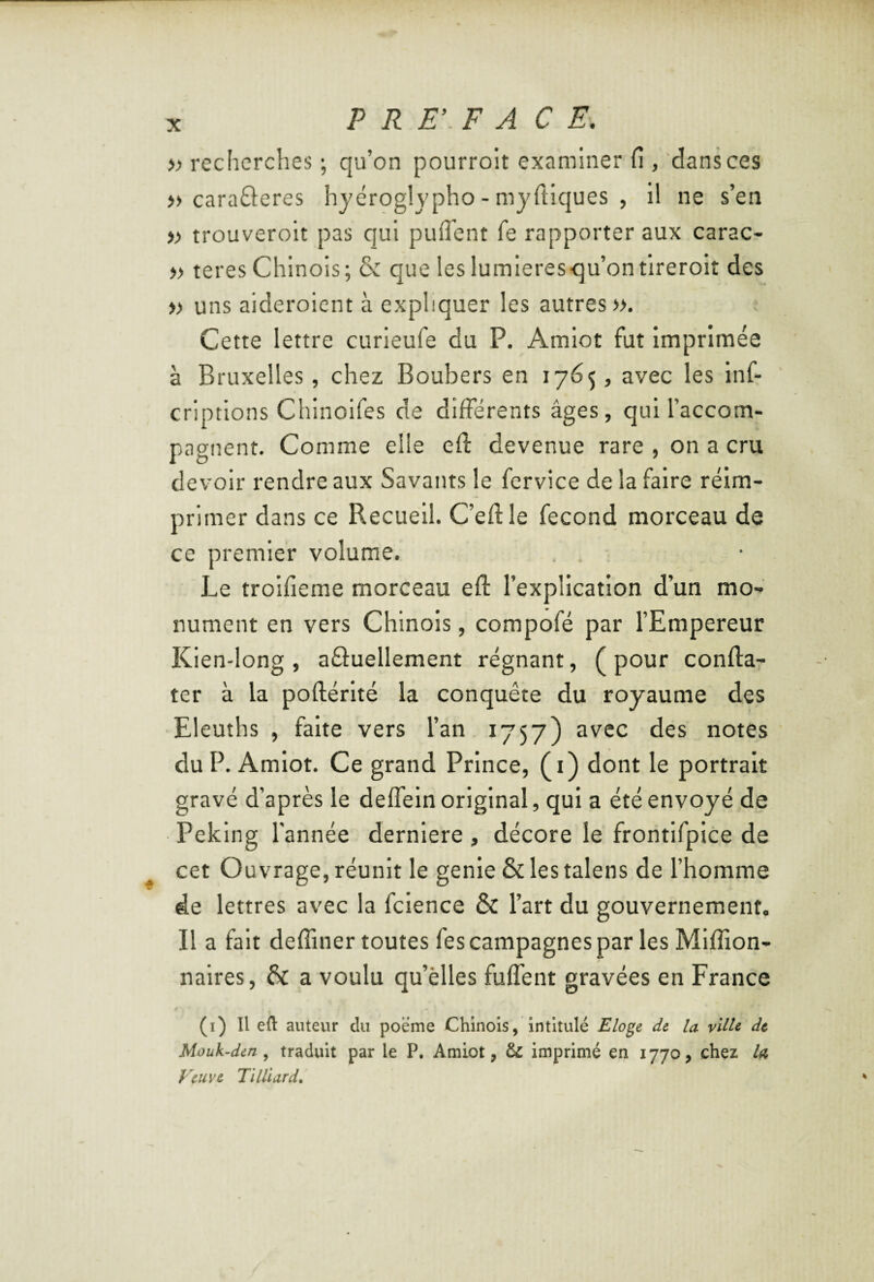 » recherches ; qu’on pourroit examiner fi , dans ces » caraûeres hyéroglypho - myTtiques , il ne s’en » trouveroit pas qui pufient fe rapporter aux carac- » teres Chinois; ôc que leslumieresqu’ontireroit des » uns aideroicnt à expliquer les autres». Cette lettre curieufe du P. Amiot fut imprimée à Bruxelles, chez Boubers en 1765, avec les inf- criptlons Chinoifes de différents âges, qui l’accom¬ pagnent. Comme elle eft devenue rare , on a cru devoir rendre aux Savants le fcrvice de la faire réim¬ primer dans ce Recueil. C’eftle fécond morceau de ce premier volume. . , Le trolfieme morceau eft l’explication d’un mo¬ nument en vers Chinois, compofé par l’Empereur Kien-Iong , afluellement régnant, (pour confta- ter à la poftérité la conquête du royaume des Eleuths , faite vers l’an 1757) avec des notes du P. Amiot. Ce grand Prince, (i) dont le portrait gravé d’après le delfeinoriginal, qui a été envoyé de Peklng Tannée dernlere , décore le frontlfpice de cet Ouvrage, réunit le genle & les talens de l’homme de lettres avec la fcience & Tart du gouvernement. Il a fait deffiner toutes fes campagnes par lesMlfîion- naires, a voulu qu’elles fuffent gravées en France # .. (i) Il eft auteur du poëme Chinois, intitulé Eloge de la ville de Mouk-den , traduit par le P. Amiot, & imprimé en 1770, chez U y cuve TilUard,'