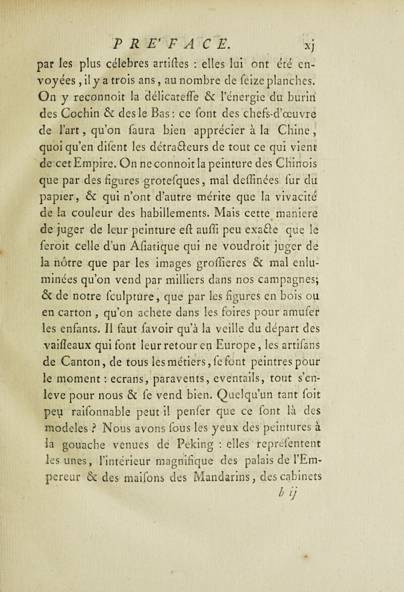 ? R E’ F A C Ë. xj par les plus célébrés artlftes : elles lui ont été en¬ voyées , il y a trois ans, au nombre de feize planches. On y reconnoît la délicatefle & l’énergie du burin des Cochin & des le Bas; ce font des chefs-d’œuvre de l’art, qu’on faura bien apprécier à la Chine, quoi qu’en dlfent les détraâeurs de tout ce qui vient de cet Empire. On neconnoitla peinture des Chinois que par des figures grotefques, mal deffinées fur du papier, & qui n’ont d’autre mérite que la vivacité de la couleur des habillements. Mais cette maniéré « de juger de leur peinture efl: aufîi peu exaâe que le ferôit celle d’un Afiatîque qui ne voudrolt juger de la nôtre que par les images groffieres ÔC mal enlu¬ minées qu’on vend par milliers dans nos campagnes; & de notre Iculpture, que par les figures en bois ou en carton , qu’on acheté dans les foires pour amufer les enfants. Il faut {avoir qu’à la veille du départ des vallîeaux qui font leur retour en Europe, les artlfans de Canton, de tous les métiers, le font peintres pour le moment ; écrans, paravents, éventails, tout s’en- leve pour nous & fe vend bien. Quelqu’un tant foit peu ralfonnable peut ll penler que ce font là des modèles} Nous avons fous les yeux des peintures à la gouache venues dé Peking ; elles reprefentent les unes, l’intérieur magnifique des palais de l’Em¬ pereur & des malfons des Mandarins, des cabinets