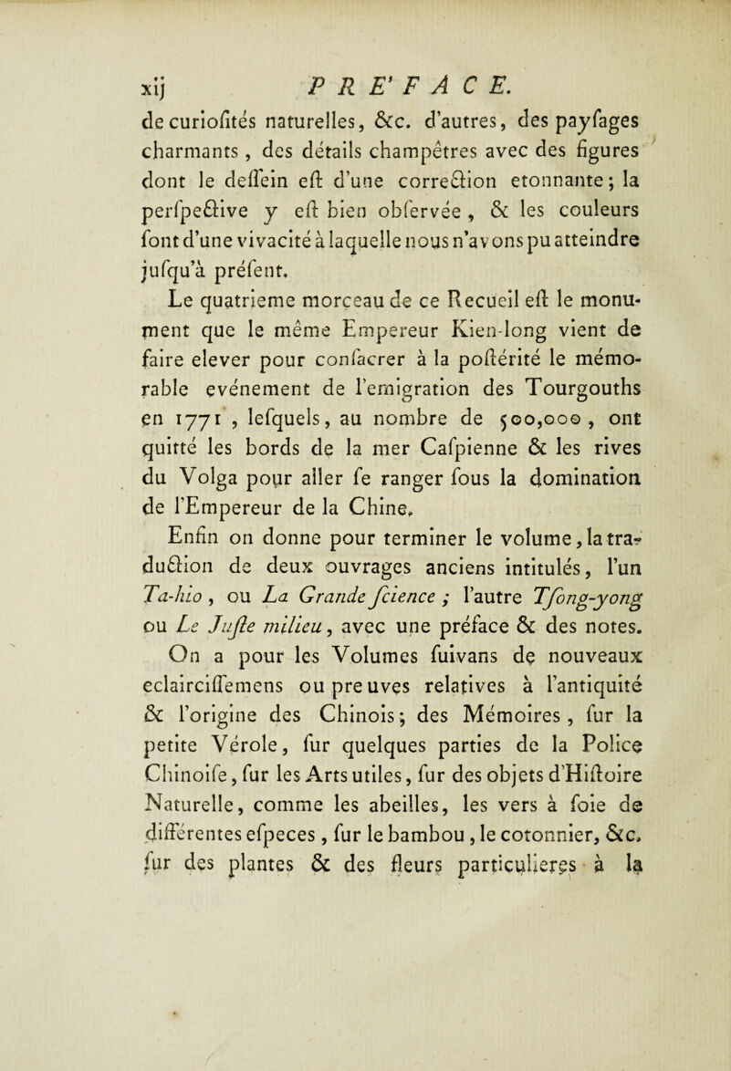 decuriofités naturelles, &c. d’autres, des payfages charmants, des détails champêtres avec des figures' dont le delTein efl: d’une correéfion etonnante; la perfpeâlve y efl: bien obfervée , & les couleurs font d’une vivacité à laquelle nous n’avons pu atteindre jufqu’à préfent. Le quatrième morceau de ce Recueil efl: le monu- rnent que le même Empereur Kien-long vient de faire elever pour confacrer à la poftérité le mémo¬ rable événement de l’ernigration des Tourgouths en 1771 , lefquels, au nombre de 500,00©, ont quitté les bords de la mer Cafpienne & les rives du Volga pour aller fe ranger fous la domination de l’Empereur de la Chine, Enfin on donne pour terminer le volume ,1a tra- duâion de deux ouvrages anciens intitulés, l’un Ta-hlo , ou La Grande fcience ; l’autre Tjong-yong ou Le Jujle milieu, avec une préface & des notes. On a pour les Volumes fulvans dç nouveaux eclairciffemens ou preuves relatives à l’antiquité & l’origine des Chinois ; des Mémoires, fur la petite Vérole, fur quelques parties de la Police Chlnolfe, fur les Arts utiles, fur des objets d’Hlftolre Naturelle, comme les abeilles, les vers à foie de différentes efpeces, fur le bambou, le cotonnier, &c. fur des plantes & des fleurs particulières à la