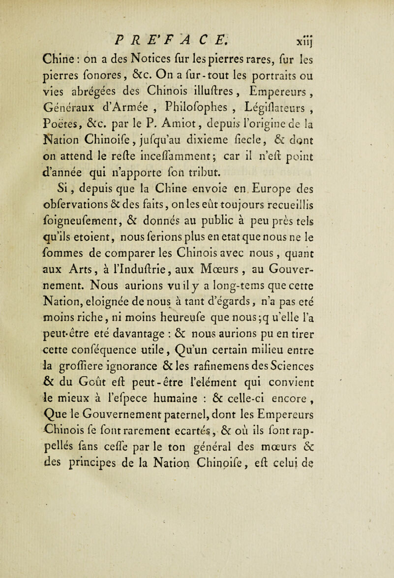 P R TFA C F, xîij Chine ; on a des Notices fur les pierres rares, fur les pierres fonores, &c. On a fur-tout les portraits ou vies abrégées des Chinois illuftres, Empereurs, Généraux d’Armée , Philofophes , Légiflateurs , Poètes, &c. par le P. Amiot, depuis l’origine de la Nation Chinoife, jufqu’au dixième fîecle, & dont on attend le refte inceffamment; car il n’eft point d’année qui n’apporte fon tribut. Si, depuis que la Chine envoie en.Europe des obfervations & des faits, on les eût toujours recueillis foigneufement, & donnés au public à peu près tels qu’ils etoient, nous ferlons plus en état que nous ne le fommes de comparer les Chinois avec nous, quant aux Arts, à l’Induftrie, aux Moeurs, au Gouver¬ nement. Nous aurions vu il y a long-terns que cette Nation, éloignée de nous à tant d’égards, n’a pas été moins riche, ni moins heureufe que nous;q u’elle l’a peut-être été davantage : & nous aurions pu en tirer cette conféquence utile, Qu’un certain milieu entre la groffiere ignorance &les rafinemens des Sciences & du G oût eft peut-être l’eiément qui convient le mieux à l’efpece humaine ; & celle-ci encore , Que le Gouvernement paternel, dont les Empereurs Chinois fe font rarement écartés où ils font rap¬ pelles fans celfe par le ton général des moeurs & des principes de la Nation Chinoife, eft celui de