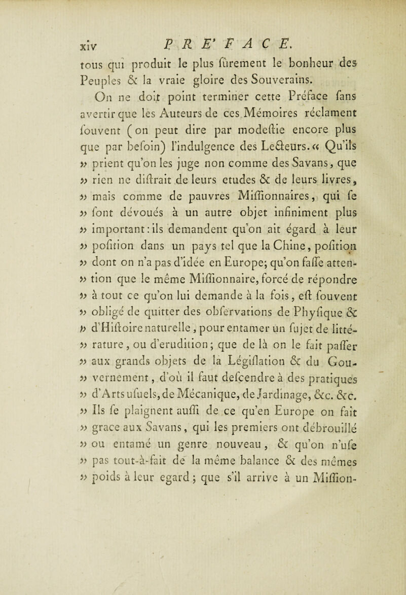 tous qui produit le plus lurement le bonheur des Peuples & la vraie gloire des Souverains. On ne doit point terminer cette Préface fans avertir que les Auteurs de ces Mérnolres réclament fouvent ( on peut dire par modeftle encore plus que par befoin) l’indulgence des Leâeurs.a Qu’ils i> prient qu’on les juge non comme desSavans, que » rien ne didralt de leurs etudes & de leurs livres, » mais comme de pauvres Miffionnaires, qui fe » font dévoués à un autre objet Infiniment plus i> Important : ils demandent qu’on ait égard à leur » pofition dans un pays tel que la Chine, pofitlon » dont on n’a pas d’idée en Europe; qu’on falTe atten- » tlon que le même Mlffionnaire, forcé de répondre » à tout ce qu’on lui demande à la fois, eft fouvent » obligé de quitter des obfervations de Phyfique & )> d’Hifiolre naturelle, pour entamer un fujet de litté- » rature, ou d’erudlilon; que de la on le fait pafl'er » aux grands objets de la Léginatlon & du Gou- i) vcrnement, d’où il faut defçendreà des pratiques •» d’Artsufuels, de Mécanique, de Jardinage, &c. &c. ■» Ils fe plaignent aufil de ce qu’en Europe on fait « grâce aux Savans, qui les premiers ont débrouillé » ou entamé un genre nouveau, & qu’on n’ufe » pas tout-à-fait de la même balance & des mêmes » poids à leur egard ; que s’il arrive à un Miffion-