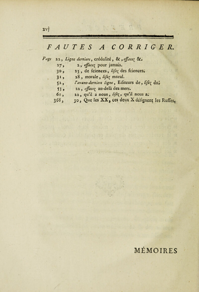 FAUTES A CORRIGER. Page 22, Ligne dernière ^ crédulité, & y^fface^ &• 27, 2 , ^fface^^ pour jamais. 30, 13 , de fciences, lifei feiences; 31, 28 , morale, life^ moral. 52, tavant-derniere ligne ^ Editeurs de,/^{ duj 53 , 22 , effacei au-delà des mers. 61 , 22, qu’il a nous, Hfe^y qu’il nous a; 3.^5^ >. içs XX J çes dçux X défignent les Rufîes^ MÉMOIRES