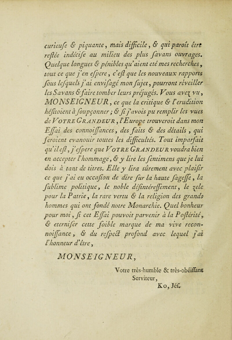 curieufe & piquante, mais di£icile, & qui paraît ètrt refîée indécife au milieu des plus favans ouvrages. Quelque longues & pénibles qu’aient été mes recherches , tout ce que j’en ejpere, c’ejl que les nouveaux rapports Jolis lefquels j’ai envifagé mon fut et ^pourront réveiller les S av ans & faire tomber leurs préjugés. Vous avet{^ vu, MONSEIGNEUR , ce que la critique & l’érudition héfitoienth foupçonner ; & f j’avais pu remplir les vues de Votre Grandeur , l’Europe trouverait dans mon EJfai des connoijfances, des faits & des détails , qui feraient évanouir toutes les difficultés. Tout imparfait quileff’efpere que Votre Grandeur voudra bien en accepter l’hommage, & y lire les fentimens que je lui dois à tant de titres. Elle y lira sûrement avec plaifr ce que y ’ai eu occafon de dire fur la haute Jagejfe, la fublime politique, le noble défintérejfement, le -qele pour la Pairie, la rare vertu & la religion des grands- hommes qui ont fondé notre Monarchie. Quel bonheur pour moi ,f cet Efai pouvait parvenir a la Poférité, Ô eternifer cette faible marque de ma vive recon- noijfance& du refpecl profond avec lequel j'ai l’honneur d’être, MONSEIGNEUR,. Votre très-humble & très-obéiflant Serviteur, Ko, JéC