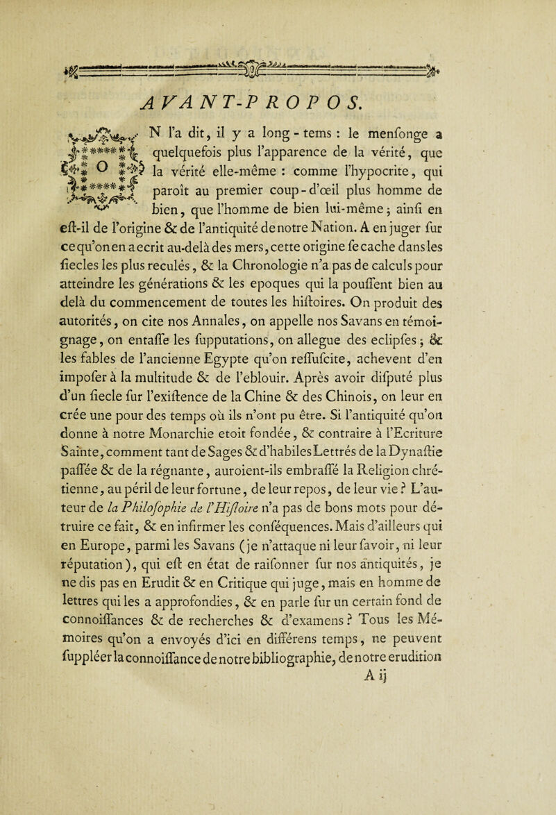 I A VANT-P RO P O S. .V'W^'s^V' ^ > il y ^ : le menfonge a ^t*****\ quelquefois plus l’apparence de,/la vérité, que S^l O î>ÿ la vérité elle-même : comme l’hypocrite, qui paroît au premier coup-d’œil plus homme de ^  * bien, que l’homme de bien lui-même; ainfi en eft-il de l’origine & de l’antiquité de notre Nation. A en juger fur ce qu’on en a écrit au-delà des mers, cette origine fe cache dans les fîecles les plus reculés, & la Chronologie n’a pas de calculs pour atteindre les générations & les époques qui la pouffent bien au delà du commencement de toutes les hiftoires. On produit des autorités, on cite nos Annales, on appelle nos Savans en témoi¬ gnage, on entaffe les fupputations, on allégué des eclipfes ; âc les fables de l’ancienne Egypte qu’on reffufcite, achèvent d’en impofer à la multitude & de l’eblouir. Après avoir difputé plus d’un fiecle fur l’exiftence de la Chine & des Chinois, on leur en crée une pour des temps où ils n’ont pu être. Si l’antiquité qu’on donne à notre Monarchie etoit fondée, & contraire à l’Ecriture Sainte, comment tant de Sages &d’habilesLettrés de laDynaftie paffée & de la régnante, auroient-ils embraffé la Religion chré¬ tienne , au péril de leur fortune, de leur repos, de leur vie ^ L’au¬ teur de la Pkilofophie de rHiJloire n’a pas de bons mots pour dé¬ truire ce fait, & en infirmer les conféquences. Mais d’ailleurs qui en Europe, parmi les Savans (je n’attaque ni leur fa voir, ni leur réputation), qui eft en état de raifonner fur nos antiquités, je ne dis pas en Erudit & en Critique qui juge, m.ais en homme de lettres qui les a approfondies, & en parle fur un certain fond de connoiffances & de recherches & d’examens} Tous les Mé¬ moires qu’on a envoyés d’ici en différens temps, ne peuvent fuppléer la connoiffance de notre bibliographie, de notre érudition Aij