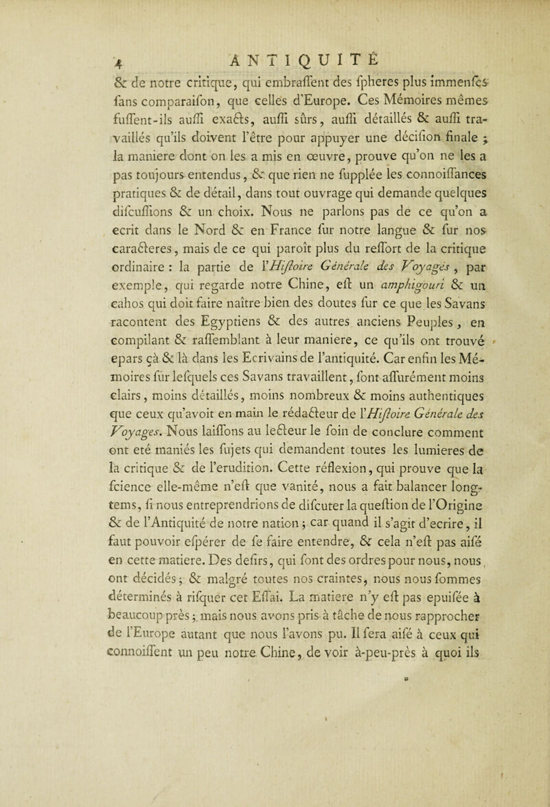 & de notre critique, qui embraffent des fpheres plus immenfcs fans comparaifon, que celles d'Europe. Ces Mémoires mêmes fuffent-ils auffi exafts, aufli sûrs, aufli détaillés & auffi tra¬ vaillés qu’ils doivent l’être pour appuyer une décifion finale la maniéré dont on les a mis en œuvre, prouve qu’on ne les a pas toujours entendus, & que rien ne fupplée les connoiffances pratiques & de détail, dans tout ouvrage qui demande quelques difciijfTions & un choix. Nous ne parlons pas de ce qu’on a écrit dans le Nord & en France fur notre langue & fur nos carafteres, mais de ce qui paroît plus du relTort de la critique ordinaire : la partie de XHiJîoire Générale des Voyages , par exemple,, qui regarde notre Chine, efl: un amphigouri & un cahos qui doit faire naître bien des doutes fur ce que les Savans racontent des Egyptiens & des autres anciens Peuples, en compilant & ralTemblant à leur maniéré, ce qu’ils ont trouvé ' epars çà & là dans les Ecrivains de l’antiquité. Car enfin les Mé¬ moires fiir lefquels ces Savans travaillent, font alTurément moins clairs, moins détaillés, moins nombreux & moins authentiques que ceux qu’avoit en-main le rédaêleur de ÏHiJloire Générale des Voyages, Nous laiflbns au lefteur le foin de conclure comment ont été maniés les fiijets qui demandent toutes les lumières de la critique & de l’érudition. Cette réflexion, qui prouve que la fcience elle-même n’eft c{ue vanité, nous a fait balancer longr tems, fi nous entreprendrions de difcuter la queftion de l’Origine & de l’Antiquité de notre nation ; car-quand il s’agit d’ecrire, il faut pouvoir efpérer de fe faire entendre, & cela n’efl: pas aifé en cette matière. Des defirs, qui font des ordres pour nous, nous, ont décidés malgré toutes nos craintes, nous nousfommes déterminés à rifquer cet ElTai. La matière n’y efl: pas epuifée à beaucoup près ;,mais nous avons pris à tâche de nous rapprocher de l’Europe autant que nous l’avons pu. Il fera aifé à ceux qui connoiffent un peu notre Chine, de voir à-peu-près à quoi ils k