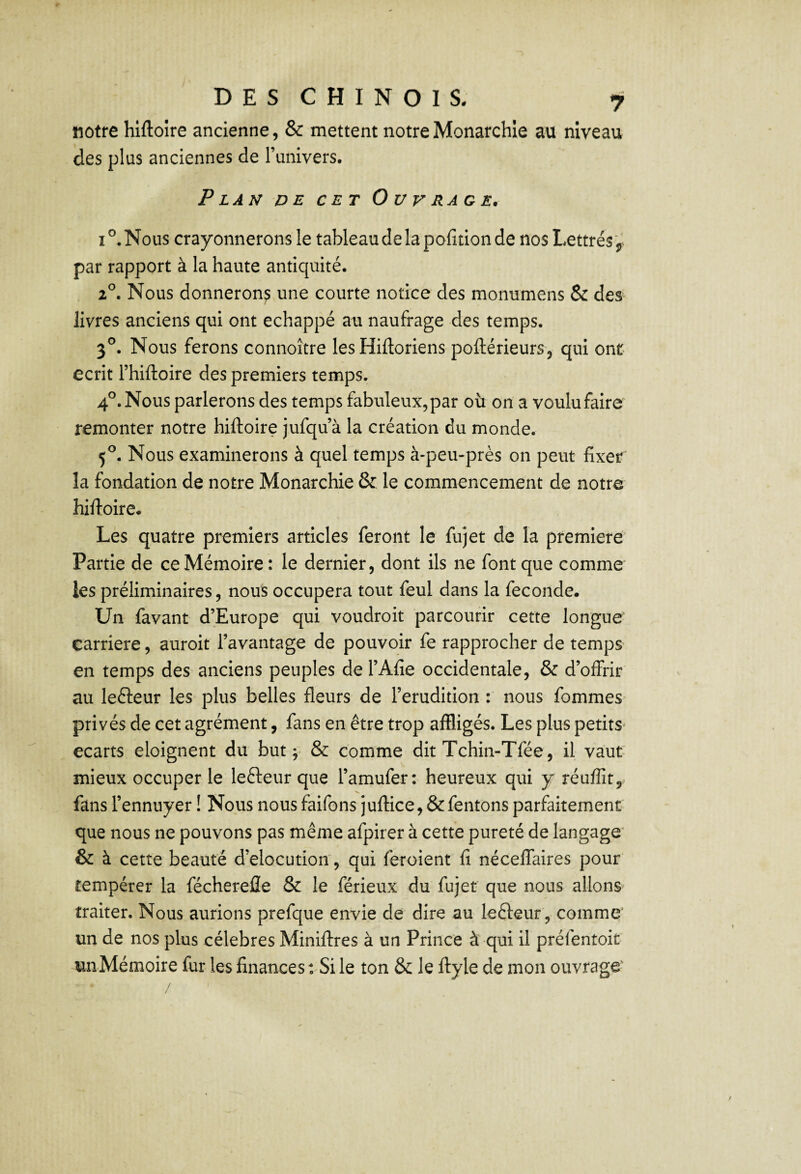 notre hlftoîre ancienne, & mettent notre Monarchie au niveau des plus anciennes de l’univers. Plan de cet Ouvrage. I Nous crayonnerons le tableau de la polîtion de nos Lettrés par rapport à la haute antiquité. 2^. Nous donnerons une courte notice des monumens & des livres anciens qui ont échappé au naufrage des temps. 3®. Nous ferons connoître les Hiftoriens pofliérieurs, qui ont- écrit l’hiftoire des premiers temps. 4®. Nous parlerons des temps fabuleux, par où on a voulu faire remonter notre hiftoire jufqu’à la création du monde. 5^. Nous examinerons à quel temps à-peu-près on peut fixer la fondation de notre Monarchie & le commencement de notre hiftoire* Les quatre premiers articles feront le fujet de la première Partie de ce Mémoire : le dernier, dont ils ne font que comme les préliminaires, nous occupera tout feul dans la fécondé. Un favant d’Europe qui voudroit parcourir cette longue carrière, auroit l’avantage de pouvoir fe rapprocher de temps en temps des anciens peuples del’Afie occidentale, & d’offrir au leéleur les plus belles fleurs de l’érudition : nous fommes privés de cet agrément, fans en être trop affligés. Les plus petits* écarts eloignent du but; & comme dit Tchin-Tfée, il vaut- mieux occuper le leêleur que l’amufer: heureux qui y réuffît, fans l’ennuyer ! Nous nous faifons juftice, &fentons parfaitement que nous ne pouvons pas même afpirer à cette pureté de langage' & à cette beauté d’elocution , qui feroient fi néceffaires pour tempérer la féchereiîe & le fërieux du fujet que nous allons traiter. Nous aurions prefque envie de dire au lefteur, comme un de nos plus célébrés Miniftres à un Prince à qui il préfentoit unMémoire fur les finances : Si le ton &: le ftyle de mon ouvrage' /