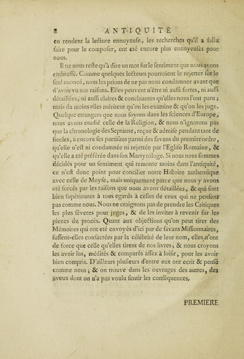 s A N T:i Q U î 7 É en rendent la lefture ennuyeufc;, les recherches qu’il a follu faire pour le compofer, ont été encore plus ennuyeufes pour nous. Il ne nous refte qu’à dire un mot furie fentiment que nous avons embraîïé. Comme quelques lefteurs pourroient le rejetter fur le feul énoncé, nous les prions de ne pas nous condamner avant que d’avoir vu nos raifons. Elles peuvent n’être ni auflî fortes, ni auffi ^ détaillées, ni auffi claires & concluantes quelles nous Font paru j mais du moins elles méritent qu’on les examine & qu’on les juge» Quelque etrangers que nous foyons dans les fciences d’Europe/ nous avons étudié celle de la Religion, & nous n’ignorons pas que la chronologie des Septante, reçue & admife pendant tant de fiecles, a encore fes partifans parmi des favans du premier ordre, C[u’elle n’eil ni condamnée ni rejettée par l’Eglife Romaine, & qu’elle a été préférée dans Ton Martyrologe. Si nous nous femmes décidés pour un fentiment qui remonte moins dans l’antiquité, ce n’efl donc point pour concilier notre Hiftoire authentique avec celle de Moyfe, mais uniquement parce que nous y avons été forcés par les raifons que nous avons détaillées, & qui font bien fupérieures à tous égards à celles de ceux qui ne penfent pas comme nous. Nous ne craignons pas de prendre les Critiques les plus féveres pour juges, & de les inviter à revenir fur les pièces du procès. Quant aux objeftions qu’on peut tirer des Mémoires qui ont été envoyés d’ici par de favans Miffionnaires, fuffent-elles confacrées par la célébrité de leur nom, elles n’ont de force que celle quelles tirent de nos livres j & nous croyons les avoir lus, médités & comparés affez à loifir, pour les avoir bien compris. D’ailleurs plufieurs d’entre eux ont écrit & penfé comme nous ; & on trouve dans les ouvrages des autres, des aveux dont on n’a pas voulu fentir les conféquenceSf PREMIERE