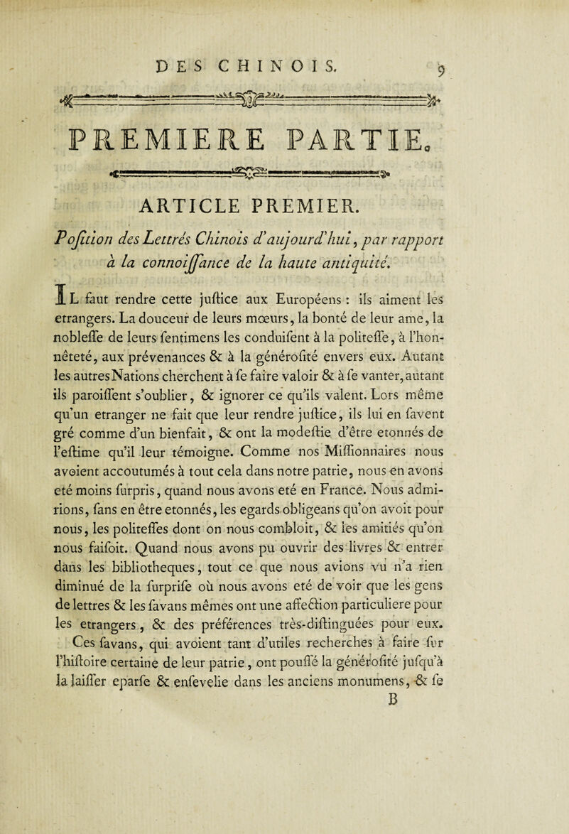 DES CHINOIS, PREMIERE PARTIE. .... ARTICLE PREMIER. < PoJîtLon des Lettrés Chinois d'aujourdhui ^ par rapport à la connoijfance de la haute antiquité. IL faut rendre cette juftice aux Européens : ils aiment les etrangers. La douceur de leurs mœurs, la bonté de leur ame, la nobleffe de leurs fentimens les conduifent à la politeffe, à l’hon¬ nêteté, aux prévenances & à la générofité envers eux. Autant les autresNations cherchent à fe faire valoir & àfe vanter,autant ils paroiffent s’oublier, & ignorer ce qu’ils valent. Lors même qu’un etranger ne fait que leur rendre juftice, ils lui en favent gré comme d’un bienfait, ■& ont la modeftie d’être étonnés de l’eftime qu’il -leur témoigne. Comme nos Miflionnaires nous avoient accoutumés à tout cela dans notre patrie, nous en avons été moins furpris, quand nous avons été en Francé. Nous admi¬ rions, fans en être étonnés, les egards^obligeans qu’on avoit pour nous, les politefles dont on nous combloit, & les amitiés qu’on nous faifoit.-Quand nous avons pu ouvrir desftivres & entrer dans les bibliothèques, tout ce que nous avions vu n’a rien diminué de la furprife où nous avons été de voir que les gens de lettres & les favans mêmes ont une affeftion particulière pour les etrangers, & des préférences très-diftinguées pour eux. Ces favans, qui avoient tant d’utiles recherches à faire-fur l’hiftoire certaine de leur patrie, ont pouflé la générofité jufqu’à la laifler eparfe & enfevelie dans les anciens monumens, & fe B