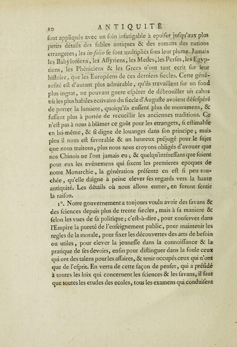 font appliqués avec un foin infatigable à epuifer jufqu’aux plus petits' détails des tables antiques & des romans des nations étrangères ; les in-foüo fe font multipliés fous leur plume. Jamais les Babyloniens, les Affyriens, les Medes,lesPerfes,les Egyp¬ tiens, les Phéniciens & les Grecs n’ont tant écrit fur leur hiiloire, que les Européens de ces derniers-fiecles. Cette géné- rofité eft d’autant plus admirable, qu’ils travaillent fur un fond plus ingrat, ne pouvant guere efpérer de débrouiller un cahos- où les plus habiles écrivains du fiecle d’Augufte avoient défefpéré de porter la lumière, quoiqu’ils euffent plus de monumens, & fuffent plus à portée de recueillir les anciennes traditions. Ce- n’ell pas à nous à blâmer ce goût pour les etrangers, fi eftimable en lui-même, & ti digne de louanges dafts fon principe j mais plus il nous eft favorable & un heureux préjugé pour le fujet que nous traitons, plus nous nous croyons obligés d’avouer que nos Qiinois ne l’ont jamais eu ; & quelqu’intéreffans que foient pour eux les evénemens qui fixent les premières époques de notre Monarchie, la génération préfente en eft fi peu tou¬ chée , quelle daigne à peine elever fes regards vers la haute antiquité. Les détails où nous allons entrer, en feront fentir la raifon. 1°. Notre gouvernement a toujours voulu avoir des favans & des fciences depuis plus de trente fiecles, mais à fa maniéré 6c félon les vues de fa' politique ; c’eft-à-dire, pour conferver dans l’Empire la pureté de l’enleignement public, pour-maintenir les réglés de la morale, pour fixer les découvertes des arts debefoin ou utiles, pour elever la jeunefîe dans la connoiflance & la pratique de fes devoirs, enfin pour diftinguer dans la foule ceux qui ont des talens pour les affaires, & tenir occupés ceux qui n’onü que de l’efprit. En vertu de cette façon de penfer, qui a préfidé à toutes les loix qui concernent les fciences & les favans, il faut que toutes les etudes des ecoles, tous les examens qui conduifent