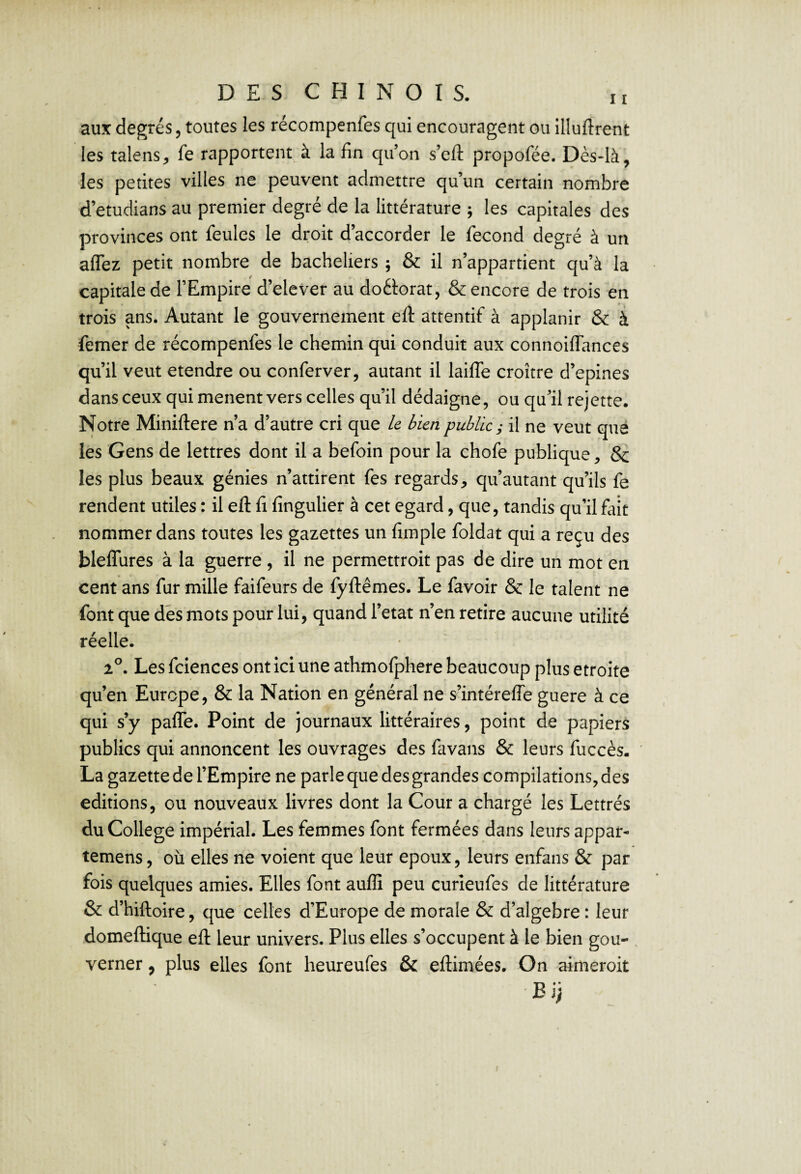 aux degrés, toutes les récompenfes qui encouragent ou illuftrent les talens, fe rapportent à la fin qu’on s’eft propofée. Dès*Ià, les petites villes ne peuvent admettre qu’un certain nombre d’etudians au premier degré de la littérature ; les capitales des provinces ont feules le droit d’accorder le fécond degré à un aflez petit nombre de bacheliers ; & il n’appartient qu’à la capitale de l’Empire d’elever au doéiorat, & encore de trois en trois ans. Autant le gouvernement eft attentif à applanir & à femer de récompenfes le chemin qui conduit aux connoiffances qu’il veut etendre ou conferver, autant il laiffe croître d’epines dans ceux qui mènent vers celles qu’il dédaigne, ou qu’il rejette. Notre Miniftere n’a d’autre cri que le bien public; il ne veut que les Gens de lettres dont il a befoin pour la chofe publique, 8c les plus beaux génies n’attirent fes regards, qu’autant qu’ils fe rendent utiles : il efl: fi fingulier à cet egard, que, tandis qu’il fait nommer dans toutes les gazettes un fimple foldat qui a reçu des bleffures à la guerre , il ne permettroit pas de dire un mot en cent ans fur mille faifeurs de fyflêmes. Le favoir 8c le talent ne font que dés mots pour lui, quand l’etat n’en retire aucune utilité réelle. 2^. Les fciences ont ici une athmofphere beaucoup plus étroite qu’en Europe, & la Nation en général ne s’intéreffe guere à ce qui s’y paffe. Point de journaux littéraires, point de papiers publics qui annoncent les ouvrages des favans & leurs fuccès. La gazette de l’Empire ne parle que des grandes compilations, des éditions, ou nouveaux livres dont la Cour a chargé les Lettrés du College impérial. Les femmes font fermées dans leurs appar- temens, où elles ne voient que leur epoux, leurs enfans 8c par fois quelques amies. Elles font auffi peu curieufes de littérature 8c d’hiftoire, que'celles d’Europe de morale 8c d’algebre : leur domeftique efl: leur univers. Plus elles s’occupent à le bien gou- . verner, plus elles font heureufes ôc eflimées. On aimeroit Ei;