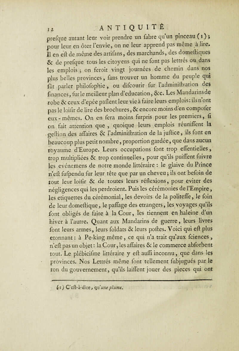 prefque autant leur voir prendre un fabre qu’un pinceau ( i ) > pour leur en ôter l’envie, on ne leur apprend pas même à lire. 11 en eft de meme des artirans, des marcbands, des domeftiques '& de prefque tous les citoyens qui ne font pas lettrés ou dans les emplois j on feroit vingt journées de chemin dans nos plus belles provinces, fans trouver un homme du peuple qui lut parler philofophie , ou difcourir fur l’adminidration des finances, furie meilleur plan d’éducation, &c. Les Mandarins de •robe & ceux d’epée paflent leur vie à faire leurs emplois : ils n ont pas le loifir de lire des brochures, & encore moins d en compofer eux-mêmes. On en fera moins furpris pour les premiers, ü on fait attention que , quoique leurs emplois réunifient la • geftion des affaires & l’adminiftration de la juftice, ils font en beaucoup plus petit nombre, proportion gardée, que dans aucun royaume d’Europe. Leurs occupations font trop efientielles trop multipliées & trop continuelles, pour qu’ils puifient fuivre les evénemens de notre monde littéraire : le glaive du Prince n’eft fufpendu fur leur tête que par un cheveu j ils ont befoin de tout leur loifir & de toutes leurs réflexions, pour éviter des négligences qui les perdroient. Puis les cérémonies de l’Empire, les cliquettes du cérémonial, les devoirs de la politefle, le foin de leur domeftique, le paflage des etrangers, les voyages qu’ils font obligés de faire à la Cour, les tiennent en haleine d’un hiver à l’autre. Quant aux Mandarins de guerre, leurs livres font leurs armes, leurs foldats & leurs portes. Voici qui ert plus étonnant : à Pe-king même, ce qui n’a trait qu’aux fciences , n’ert pas un objet : la Cour, les affaires & le commerce abforbent tout. Le plébicifrae littéraire y ert aufli inconnu, que dans les provinces. Nos Lettrés même font tellement fubjugués par le ton du gouvernement, qu’ils laiffent jouer des pièces qui ont fl ) C’cfl-à-dire, qnuiieplume»