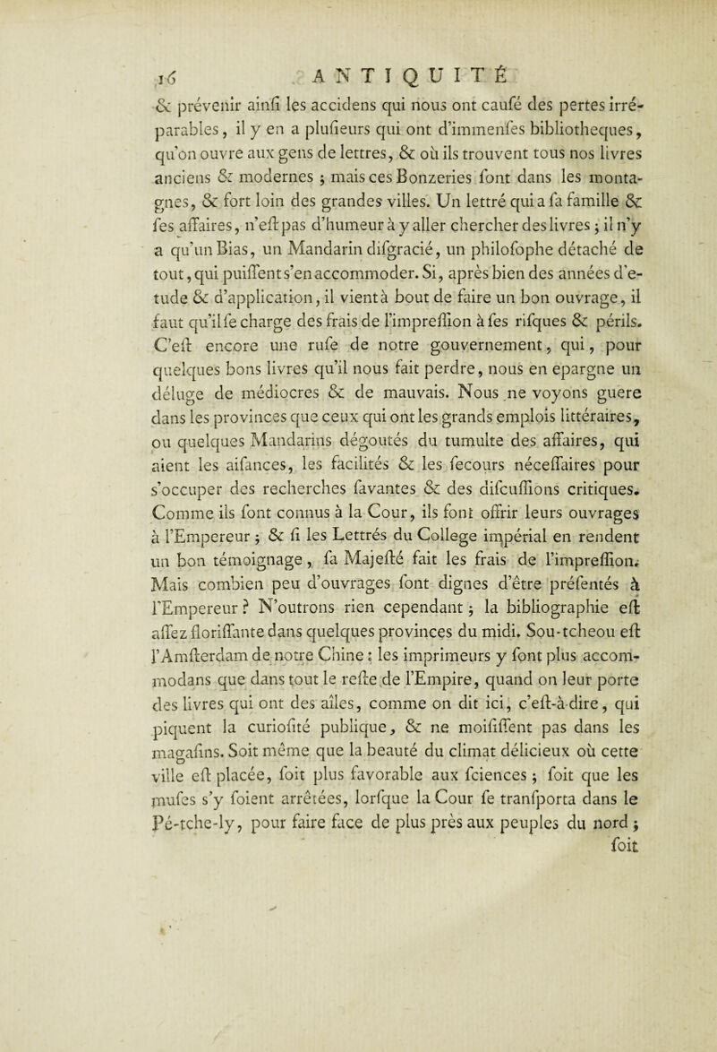 •& prévenir ainfi les accidens qui nous ont caufé des pertes irré¬ parables, il y en a plufieurs qui ont d’immenfes bibliothèques, qu’on ouvre aux gens de lettres, & où ils trouvent tous nos livres anciens & modernes ; mais ces Bonzeries font dans les monta¬ gnes, & fort loin des grandes villes. Un lettré qui a fa famille & fes affaires, n’eftpas d’humeur à y aller chercher des livres ; il n’y ' a qu’un Bias, un Mandarin difgracié, un philofophe détaché de tout, qui puiffent s’en accommoder. Si, après bien des années d’e- tude & d’application, il vient à bout de faire un bon ouvrage, il faut qu’ilfe charge des frais de l’impreffion à fes rifques & périls. C’eff encore une rufe de notre gouvernement, qui, pour quelques bons livres qu’il nous fait perdre, nous en épargné un déluge de médiocres & de mauvais. Nous .ne voyons guère dans les provinces que ceux qui ont les grands emplois littéraires, ou quelques Mandarins dégoûtés du tumulte des affaires, qui aient les aifances, les facilités & les fecours néceffaires pour s’occuper des recherches favantes & des difcuffions critiques. Comme ils font connus à la Cour, ils font offrir leurs ouvrages' à l’Empereur ^ & fi les Lettrés du College impérial en rendent un bon témoignage, fa Majefté fait les frais de l’impreffion.- Mais combien peu d’ouvrages font dignes d’être préfentés à TEmpereur ? N’outrons rien cependant 5 la bibliographie efi affez floriffante dans cjuelques provinces du midi. Sou-tcheou efi: rAmfterdam de;notre Chine ; les imprimeurs y font plus accom- modans que dans tout le reffe.de l’Empire, quand on leur porte des livres qui ont des ailes, comme on dit ici, c’eft-à-dire, qui piquent la curiofité publique, & ne moififfent pas dans les magafins. Soit même que la beauté du climat délicieux où cette ville eff placée, foit plus favorable aux fciences ; foit que les mufes s’y foient arrêtées, lorfque la Cour fe tranfporta dans le Pé'tche-ly, pour faire flice de plus près aux peuples du nord ; foit