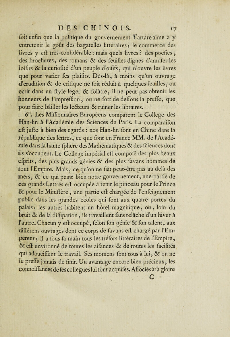 foit enfin que la politique du gouvernement Tartareaime à y entretenir le goût des bagatelles littéraires j le commerce des livres y eft très-confidérable : mais quels livres ? des poëfies, des brochures, des romans & des feuilles dignes d’amufer les loifirs & la curiofité d’un peuple d’oififs, qui n’ouvre les livres que pour varier fes plaifirs. Dès-là, à moins qu’un ouvrage d’érudition & de critique ne foit réduit à quelques feuilles, ou écrit dans un ftyle léger & folâtre, il ne peut pas obtenir les honneurs de l’impreffioh, ou ne fort de delTous la prefle, que^ pour faire bâiller les lefteurs & ruiner les libraires. 6®. Les Millionnaires Européens comparent le College des Han-lin à l’Académie des Sciences de Paris. La comparaifoii eft jufte à bien des égards : nos Han-lin font en Chine dans la république des lettres, ce que font en France MM. de l’Acadé¬ mie dans la haute fphere des Mathématiques & des fciences dont ils s’occupent. Le College impérial efl: compofé des plus beaux efprits, des plus grands génies & des plus favans hommes de tout l’Empire. Mais, ce qu’on ne fait peut-être pas au delà des mers, & ce qui peint bien notre gouvernement, une partie de ces grands Lettrés efi: occupée à tenir le pinceau pour le Prince & pour le Miniftère, une partie eft chargée de l’enfeignement publie dans les grandes ecoles qui font aux quatre portes du palais; les autres habitent un hôtel magnifique, où, loin du bruit & de la diflipation, ils travaillent fans relâche d’un hiver à l’autre. Chacun y efi:occupé, félon fon génie & fon talent, aux différens ouvrages dont ce corps de favans efl: chargé par l’Em¬ pereur ; il a fous fa main tous les tréfors littéraires de l’Empire, & efl: environné de toutes les aifances & de toutes les facilités qui adouciflent le travail. Ses momens font tous à lui, & on ne le preflfe jamais de finir. Un avantage encore bien précieux, les connoiflances de fes collègues lui font aequifes. AlTociés àfa gloire C