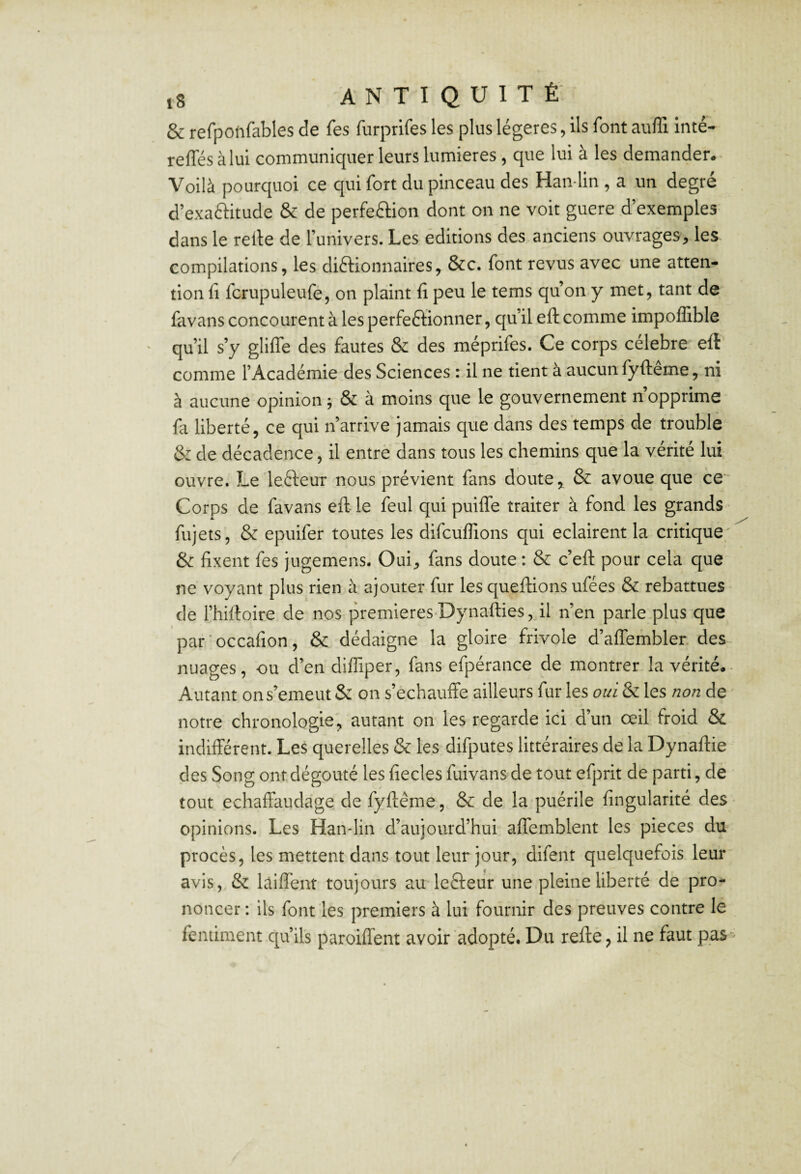 & refpotifables de fes furprifes les plus légères, ils font auffi inté- reffés àlui communiquer leurs lumières , que lui à les demander* Voilà pourquoi ce qui fort du pinceau des Han-lin , a un degré d’exaftitude & de perfection dont on ne voit guere d’exemples dans le relie de l’univers. Les éditions des anciens ouvrages, les compilations, les dictionnaires, &c. font revus avec une atten¬ tion fi fcrupuleufe, on plaint fi peu le tems qu’on y met, tant de favans concourent à les perfectionner, qu’il eft comme impoffible qu’il s’y glifle des fautes & des méprifes. Ce corps célébré eft comme l’Académie des Sciences : il ne tient à aucun fyftêrne, ni à aucune opinion; & à moins que le gouvernement nopprime fa liberté, ce qui n’arrive jamais que dans des temps de trouble 6: de décadence, il entre dans tous les chemins que la vérité lui ouvre. Le leCteur nous prévient fans doute,, & avoue que ce Corps de favans eft le feul qui puifle traiter à fond les grands fujets, & epuifer toutes les difcuflions qui eclairent la critique, & fixent fes jngemens. Oui, fans doute : & c’eft pour cela que ne voyant plus rien à ajouter fur lesqueftionsufées & rebattues- de l’hiftoire de nos premieres-Dynafties^dl n’en parle plus que par'occafion, & dédaigne la gloire frivole d’aflembler. des nuages, ou d’en diffiper, fans efpérance de montrer la vérité*^ Autant ons’emeut & on s’échauffe ailleurs fur les oui & les non de notre chronologie, autant on les regarde ici d’un œil froid & indifférent. Les querelles & les difputes littéraires de la Dynaftie des Song ont dégoûté les fiecles fuivans de tout efprit de parti, de tout echaffaudage de fyftêrne, & de la puérile fingularité des opinions. Les Han-lin d’aujourd’hui affemblent les pièces du procès, les mettent dans tout leur jour, difent quelquefois leur avis, & laiffent toujours au leCteur une pleine liberté de pro¬ noncer ; ils font les premiers à lui fournir des preuves contre le fentiment qu’ils paroiffent avoir adopté. Du refte, il ne faut paS'