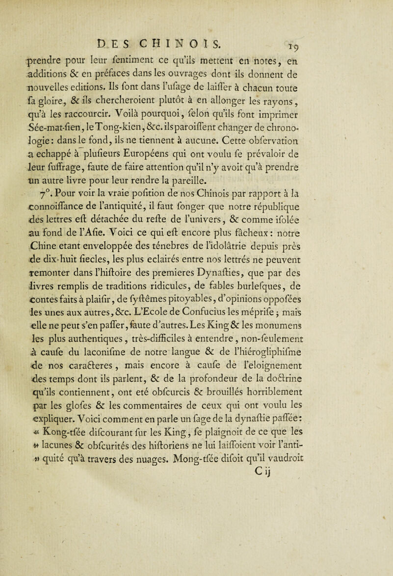 prendre pour leur fentiment ce qu’ils mettent en notes, en additions & en préfaces dans les ouvrages dont ils donnent de nouvelles éditions. Ils font dans l’ufage de lailTer à chacun toute fa gloire, & ils chercheroient plutôt à en allonger les rayons, qu’à les raccourcir. Voilà pourquoi, feloii qu’ils font imprimer Sée-mat-fien, leTong-kien,&c.ilsparoiffent changer de chrono¬ logie: dans le fond, ils ne tiennent à aucune. Cette obfervation a échappé à plulîeurs Européens qui ont voulu fe prévaloir de leur fuffrage, faute de faire attention qu’il n’y avoit qu’à prendre un autre livre pour leur rendre la pareille. 7*^. Pour voir la vraie pofition de nos Chinois par rapport à la connoiffance de l’antiquité, il faut fonger que notre république des lettres eft détachée du refte de l’univers, & comme ifolée ~ au fond de l’Afie. Voici ce qui eft encore plus fâcheux: notre Chine étant enveloppée des ténèbres de l’idolâtrie depuis près de dix-huit fiecles, les plus éclairés entre nos lettrés ne peuvent temonter dans l’hiftoire des premières Dynafties, que par des livres remplis de traditions ridicules, de fables burlefques, de contes faits à plaifir, de fyftêmes pitoyables, d’opinions oppofées les unes aux autres, &c. L’Ecole de Confucius les méprife ^ mais elle ne peut s’en paffer,feute d’autres. Les King& les monumens les plus authentiques , très-difficiles à entendre, non-feulement à caufe du laconifme de notreftangue & de l’hiérogliphifme de nos carafteres, mais encore à caufe de l’eloignement des temps dont ils parlent, & de la profondeur de la doèlrine qu’ils contiennent, ont été obfcurcis & brouillés horriblement par les glofes & les commentaires de ceux qui ont voulu les expliquer. Voici comment en parle un fage de la dynaftie palTée: 44 Kong-tfée difcourant fur les King, fe plaignoit de ce que les ^ lacunes & obfcurités des hiftoriens ne lui laiftbient voir l’anti- quité qu’à travers des nuages. Mong-tfée difoit qu’il vaudroit Cij