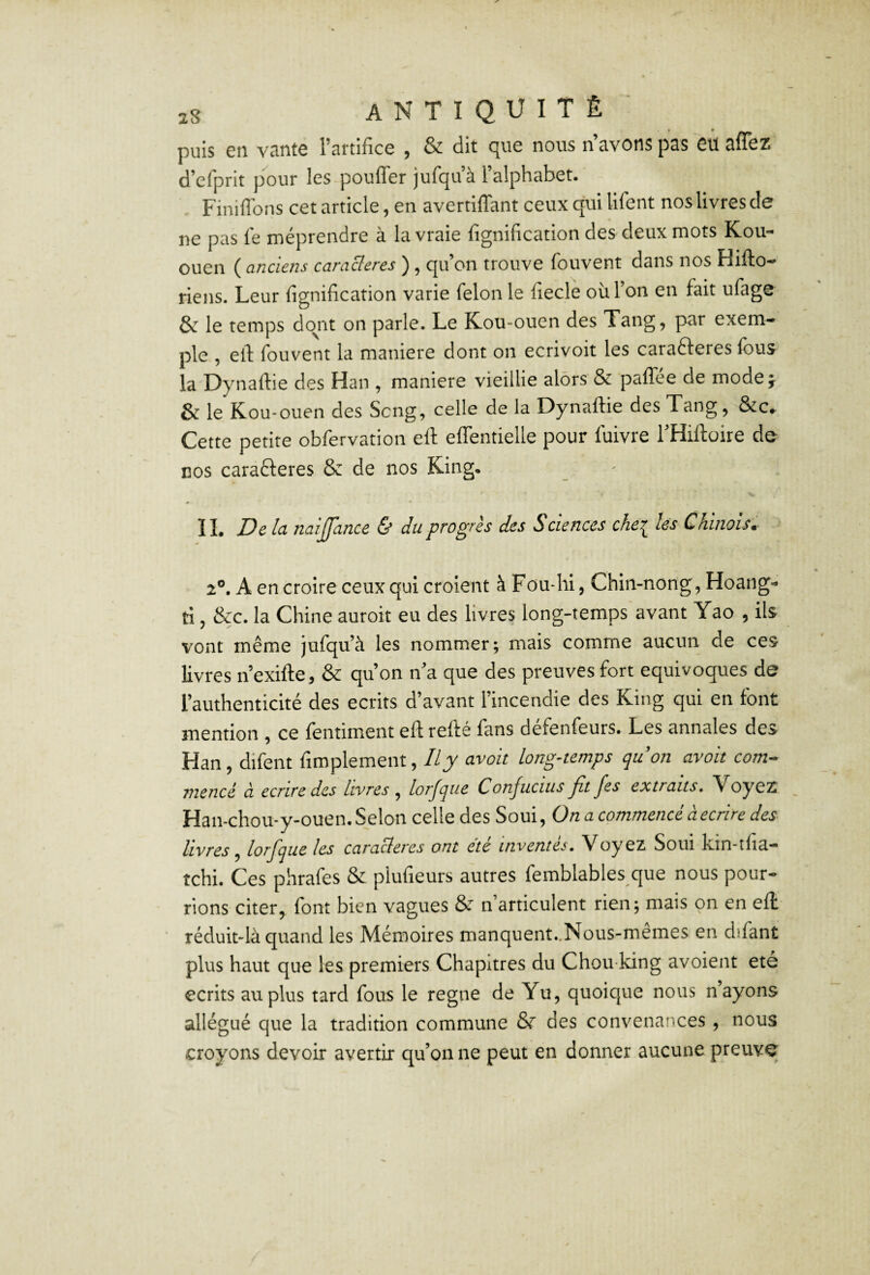 puis en vante l’artifice , & dit cjue nous n avons pas eu aflez d^cfprit pour les pouffer jurc^uà lulphubet. Finiffons cet article, en avertiffant ceux qui lifent nos livres de ne pas fe méprendre à la vraie fignification des deux mots Kou- ouen ( anciens caracleres ) , qu’on trouve fouvent dans nos Hiffo- riens. Leur lignification varie félon le fiecle où l’on en fait ufage & le temps do^nt on parle. Le Kou-ouen des Tang, par exem¬ ple , eff fouvent la maniéré dont on ecrivoit les carafteres fous la Dynaftie des Han , maniéré vieillie alors & paffée de mode j & le Kou-ouen des Seng, celle de la Dynaftie des Tang, &c,. Cette petite obfervation eft effentielle pour fuivre THiftoire de nos caractères & de nos King, IL De la naijjance & du progrès des Sciences che^ les Chinois. 2®. A en croire ceux qui croient à Fou-hi, Chin-nong, Hoang- ti, &c. la Chine auroit eu des livres long-temps avant Yao , ils vont même jufqu’à les nommer; mais comme aucun de ces livres n’exifte, & qu’on n’a que des preuves fort équivoques de l’authenticité des écrits d’avant l’incendie des King qui en font mention , ce fentiment eft refté fans défenfeurs. Les annales des Han, difent fimplement, //jk avoit long-temps quon avoit com¬ mencé à écrire des livres ^ loi'Jque Conjucius Jit Jes extraits, Yoyez Han-chou-y-ouen. Selon celle des Soui, On a commencé à écrire des livres, lorfque les caractères ont été inventés. Voyez Soui kin-îfia- tchi. Ces pxhrafes & plufieurs autres femblables que nous pour¬ rions citer, font bien vagues & n’articulent rien; mais on en eft réduitdà quand les Mémoires manquent..Nous-mêmes en difant plus haut que les premiers Chapitres du Chou king avoient été écrits au plus tard fous le régné de Yu, quoique nous n’ayons allégué que la tradition commune 8r des convenatices , nous croyons devoir avertir qu’on ne peut en donner aucune preuve