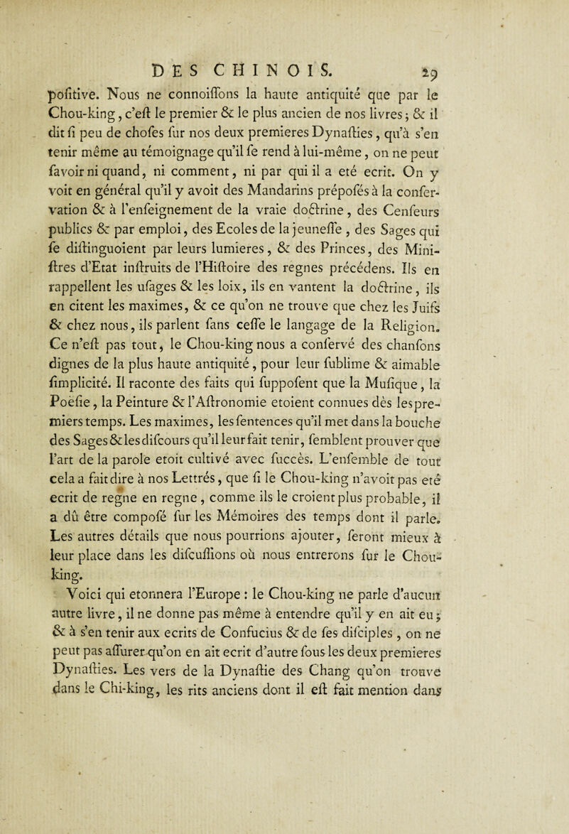 pofitive. Nous ne connoiffons la haute antiquité que par le Chou-king, c’eft le premier & le plus ancien de nos livres ; & il . dit fi peu de chofes fur nos deux premières Dynafties , qu’à s’en tenir même au témoignage qu’il fe rend à lui-même, on ne peut favoirni quand, ni comment, ni par qui il a été écrit. On y voit en général qu’il y avoir des Mandarins prépofésà la confier- vation & à l’enfieignement de la vraie doftrine, des Cenfieurs publics & par emploi, des Ecoles de la jeuneffe , des Sages qui fe diftinguoient par leurs lumières, & des Princes, des Mini- ftres d’Etat inftruits de l’Hiftoire des règnes précédens. Ils en rappellent les ufiages & les loix, ils en v^antent la doélrine , ils en citent les maximes, & ce qu’on ne trouve que chez les Juifs & chez nous, ils parlent fans cefle le langage de la Religion. Ce n’efi: pas tout^ le Chou-king nous a confervé des chanfons dignes de la plus haute antiquité, pour leur fublime & aimable fimplicité. Il raconte des faits qui fuppofent que la Mufique, la Poèfie, la Peinture & l’Aftronomie etoient connues dès lespre- tniers temps. Les maximes, les fentences qu’il met dans la bouche des Sages & les difcours qu’il leur fait tenir, femblent prouver que l’art de la parole etoit cultivé avec fuccès. L’enfemble de tout cela a fait dire à nos Lettrés, que fi le Chou-king n’avoit pas été écrit de régné en régné , comme ils le croient plus probable, il a dû être compofé fur les Mémoires des temps dont il parle. Les autres détails que nous pourrions ajouter, feront mieux à leur place dans les difcuflions où nous entrerons fur le Chou- king. Voici qui etonnera l’Europe : le Chou-king ne parle d’aucim autre livre, il ne donne pas même à entendre qu’il y en ait eu ^ &à s’en tenir aux écrits de Confucius & de fes difciples , on ne peut pas affurer qu’on en ait écrit d’autre fous les deux premières Dynafties. Les vers de la Dynaftie des Chang qu’on trouve dans le Chi-king, les rits anciens dont il eft fait mention dans