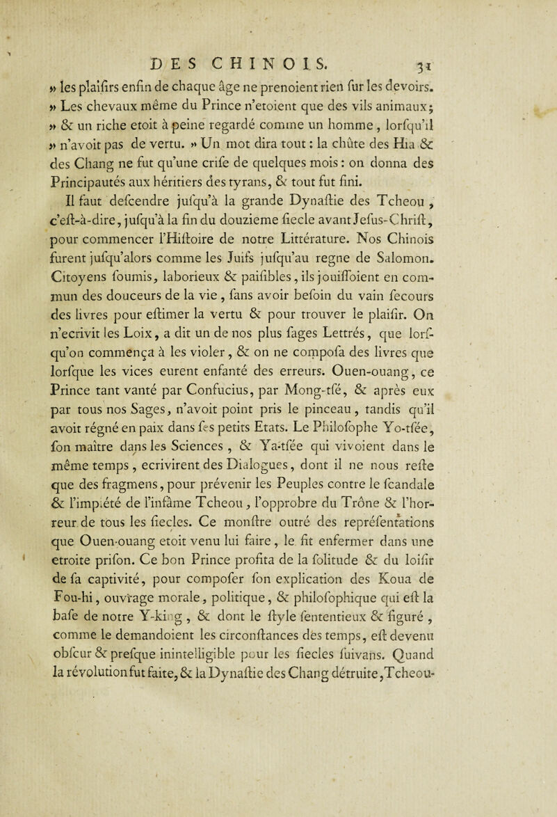 » les pîailîrs enfin de chaque âge ne prenoient rien fiir les devoirs. » Les chevaux même du Prince n’etoient que des vils animaux; & un riche etoit à peine regardé comme un homme , lorfqu’il » n’avoit pas de vertu. » Un mot dira tout : la chute des Hia & des Chang ne fut qu’une crife de quelques mois : on donna des Principautés aux héritiers des tyrans, & tout fut fini. Il faut defcendre jufqu’à la grande Dynaifiie des Tcheou > c’efl-à-dire, jufqu’à la fin du douzième fiecle avant Jefus-Chrift, pour commencer l’Hifioire de notre Littérature. Nos Chinois furent jufqu’alors comme les Juifs jufqu’au régné de Salomon. Citoyens fournis, laborieux & paifibles, ils jouiflbient en com¬ mun des douceurs de la vie , fans avoir befoin du vain fecours des livres pour eftimer la vertu & pour trouver le plaifir. On n’ecrivit les Loix, a dit un de nos plus fages Lettrés, que lorfi qu’on commença à les violer, & on ne compofa des livres que lorfque les vices eurent enfanté des erreurs. Ouen-ouang, ce Prince tant vanté par Confucius, par Mong-tfé, & après eux par tous nos Sages, n’avoit point pris le pinceau, tandis qu’il avoit régné en paix dans fes petits Etats. Le Philofophe Yo-tfée, fon maître dans les Sciences , & Ya-tfée qui vivoient dans le même temps , écrivirent des Dialogues, dont il ne nous refie que des fragmens, pour prévenir les Peuples contre le fcandale & l’impiété de l’infâme Tcheou, l’opprobre du Trône & l’hor¬ reur, de tous les fiecles. Ce monfire outré des repréfentations que Ouen-puang etoit venu lui faire, le fit enfermer dans une étroite prifon. Ce bon Prince profita de la folitude & du loifir de fa captivité, pour compofer fon explication des Koua de Fou-hi, ouvrage morale, politique, & philofophique qui efi la bafe de notre Y-king , & dont le fiyle fententieux & figuré , comme le demandoient les circonfiances des temps, efi devenu obfcur & prefque inintelligible pour les fiecles fuivans. Quand la révolution fut faite, & la Dy nafiie des Chang détruite,Tcheou-