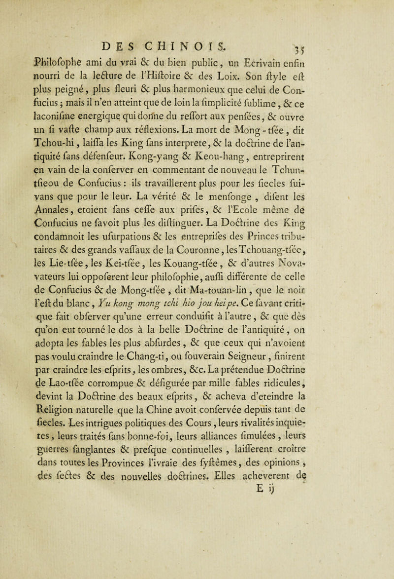 Philofophe ami du vrai & du bien public, un Ecrivain enfin nourri de la lefture de l’Hiftoire & des Loix. Son fiyle eft plus peigné, plus fleuri & plus harmonieux que celui de Con¬ fucius ; mais il n’en atteint que de loin la fimplicité fublime, & ce laconifme énergique qui donne du reflbrt aux penfées, & oüvre un fi vafle champ aux réflexions. La mort de Mong - tfée , dit Tchou-hi 5 lailTa les King fans interprété, & la doélrine de l’an¬ tiquité fans défenfeur. Kong-yang & Keou-hang, entreprirent en vain de la conferver en commentant de nouveau le Tchun- tfieou de Confucius : ils travaillèrent plus pour les fiecles fui- vans que pour le leur. La vérité & le menfonge , difent les Annales, etoient fans celTe aux prifes, & l’Ecole même de Confucius ne favoit plus les diflinguer. La Doêlrine des King condamnoit les ufurpations & les entreprifes des Princes tribu¬ taires & des grands vaffaux de la Couronne, lesTchouang-tfée, les Lie-tfée, les Kei-tfée, les Kouang-tfée , & d’autres Nova- vateurs lui oppoferent leur philofophie, aufli différente de celle de Confucius & de Mong-tfée , dit Ma-touan>lin , que le noir l’efl: du blanc, Fu kong mong tchi hio joii heipe. Ce fa vaut criti¬ que fait obferver qu’une erreur conduifit à l’autre , & que dès qu’on eut tourné le dos à la belle Doélrine de l’antiquité, on adopta les fables les plus abfurdes, & que ceux qui n’avoient pas voulu craindre le Chang-ti, ou fouverain Seigneur , finirent par craindre les efprits, les ombres, &c. La prétendue Doftrine ^e Lao-tfée corrompue & défigurée par mille fables ridicules, devint la Doflrine des beaux efprits, & acheva d’eteindre la Religion naturelle que la Chine avoit confervée depuis tant de fiecles. Les intrigues politiques des Cours , leurs rivalités inquié¬ tés, leurs traités fans bonne-foi, leurs alliances fimulées , leurs guerres fanglantes & prefque continuelles , laiflTerent croître dans toutes les Provinces l’ivraie des fyftêmes, des opinions , des feétes & des nouvelles doftrines. Elles achevèrent de E i)