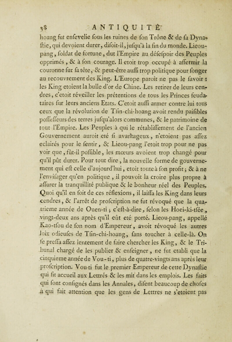 hoang fut enfevelie fous les ruines de foii Trône Se de fa Dyna^ ftie^qui dévoient durer, difoit-il, jufqu à la fin du monde. Lieou- pang, foldat de fortune, dut l’Empire au défefpoir des Peuples opprimés , & à fon courage. Il etoit trop occupé à affermir la couronne fur fa tête, & peut-être aufli trop politique pour fonger au recouvrement des King. L’Europe paroît ne pas le favoir : les Kins; etoient la bulle d’or de Chine. Les retirer de leurs cen- dres, c’etoit réveiller les prétentions de tous les Princes feudar taires fur leurs anciens Etats. C’etoit aufli armer contre lui tous ceux que la révolution de Tfîn-chi-hoang avoit rendu paifibles poffelTeurs des terres jufqu’alors communes, & le patrimoine de tout l’Empire. Les'Peuples à qui le rétabliffement de l’ancien Gouvernement auroit été fi avantageux, n’etoient pas aflez éclairés pour le fentir, & Lieou-pang l’etoit trop pour ne pas voir que , fût-il pofTible, les mœurs avoient trop changé pour qu’il pût durer. Pour tout dire , la nouvelle forme de gouverne¬ ment qui efl: celle d’aujourd’hui, etoit toute à fon profit j & à ne l’envifager qu’en politique , il pouvoir la croire plus propre à afliirer la tranquillité publique & le bonheur réel des Peuples. Quoi qu’il en foit de ces réflexions, il laiffa les King dans leurs cendres, & l’arrêt de profeription ne fut révoqué que la quar îrieme année de Ouen-ti j c’eft-à-dire ^ félon les Hoei-ki-tfee , vingt-deux ans après cju’il eût été porté. Lieou-pang, appellé Kao-tfou de fon nom d’Empereuf, avoit révoqué les autres Joix odieufes de Tfin-chi-hoang, fans toucher à celle-là. On ie prefTaafTez lentement de faire chercher les King, & le Tri¬ bunal chargé de les publier & enfeigner, ne fut établi que la cinquième année de Vou - ti, plus de quatre-vingts ans après leur profeription. Vou*ti fut le.premier Empereur de cette Dynaftie qui fit accueil aux Lettrés & les mit dans les emplois. Les faits qui font confignés dans les Annales, difent beaucoup de chofes à qui fait attention que les gens de Lettres ne s’etoient pas