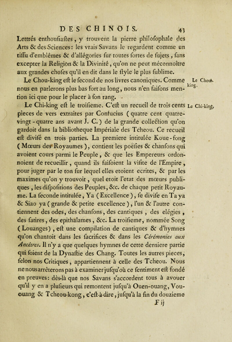 Lettrés enthoufiaftes, y trouvent la pierre phîlofophale des Arts & des Sciences: les vrais Savans le regardent comme un tiffu d’emblèmes & d’allégories fur toutes fortes de fujets , fans excepter la Religion & la Divinité, qu’on ne peut méconnoître aux grandes chofes qu’il en dit dans le ftyle le plus fublime. Le Chou-king eft le fécond de nos livres canoniques. Comme Le Chouk nous en parlerons plus bas fort au long, nous n’en faifons men- tion ici que pour le placer à fon rang. - Le Chi-king eft le troifieme. C’eft un recueil de trois cents Le Chî-kin^^ pièces de vers extraites par Confucius ( quatre cent quatre- vingt - quatre ans avant J. C. ) de la grande colleftion qu’on gardoit dans la bibliothèque Impériale des Tcheou. Ce recueil eft divifé en trois parties. La première intitulée Koue-fong ( Mœurs des* Royaumes ), contient les poëfies & chanfons qui avoiént cours parmi le Peuple, & que les Empereurs ordon- noient de recueillir, quand ils faifoient la vifîte de l’Empire, pour juger par le ton fur lequel elles etoient écrites, & par les maximes qu’on y trouvoit, quel etoit l’etat des mœurs publi¬ ques , les difpofitions des Peuples, &rc. de chaque petit Royau¬ me. La fécondé intitulée, Ya ( Excellence ), fe divife en Ta ya & Siao ya ( grande & petite excellence ) , l’un & l’autre con¬ tiennent des odes, des chanfons, des cantiques , des elégies , des fatires, des epithalames, &c. La troifieme, nommée Song (Louanges) , eft une compilation de cantiques & d’hymnes qu bn chantoit dans les facrifices & dans les Cérémonies aux Ancêtres^ Il n’y a que quelques hymnes de cette derniere partie qui foient de la Dynaftie des Chang. Toutes les autres pièces, félon nos Critiques 5 appartiennent à celle des Tcheou. Nous ne nous arrêterons pas à examiner jufqu’où ce fentiment eft fondé en preuves : dès-là que nos Savans s’accordent tous à avouer qu’il y en a plufieurs qui remontent jufqu’à Ouen-ouang, Vou- ouang & Tcheou-kong, c’eft-à-dire, jufqu’à la fin du douzième Pij