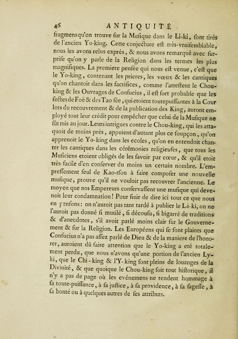 fragmensqu'on trouve fur la Mufique dans le Li-ld, font tirés de 1 ancien Yo*king. Cette conjefture efl: très-vraifemblable, nous les avons relus exprès, & nous avons remarqué avec fur- prife qu on y parle de la Religion dans les termes les plus magnifiques. La première penfée qui nous efl: venue, c’eft que le Yo-king, contenant les prières, les vœüx & les cantiques qu on chantoit dans les facrifices , comme l’atteflent le Chou-* king & les Ouvrages de Confucius , il efl fort probable que les feftesdeFoë & desTao fee ,quietoient toutepuilTantes à la Cour lors du recouvrement & de la publication des King, auront em¬ ployé tout leur créditpour empêcher que celui de la Mufique ne fût mis au jour. Leurs intrigues contrôle Chou-king, qui lesatta- quoit de moins près , appuient d autant plus ce foupçon, qu’on apprenoit le Yo-king dans les ecoles, qu’on en entendoit chan¬ ter les cantiques dans les cérémonies religieufes, que tous les Muficiens etoient obligés de les favoir par cœur, & qu’il etoit très-facile d’en conferver du moins un certain nombre. L’em- prelTement feul de Kao-tfou à faire compofer une nouvelle mufique, prouve qu’il ne vouloir pas recouvrer l’ancienne. Le moyen que nos Empereurs confervaflent une mufique qui deve- noit leur condamnation! Pour finir de dire ici tout ce que nous en penfons : on n’auroit pas tant tardé à publier le L-i-ki, on ne I auroit pas donné fi mutilé , fi découfu, fi bigarré de traditions & d anecdotes, s’il avoir parlé moins clair fur le Gouverne- ment^& fur la Religion. Les Européens qui fe font plaints que Confucius n a pas alTez parle de Dieu & de la maniéré de l’hono- rer, auroient du faire attention que le Yo-king a été totale¬ ment perdu, que nous n’avons qu’une portion de l’ancien Ly- ki, que le Chi-king & l’Y-king fontpleins de louanges delà Divinité, & que quoique le Chou-king foit tout hifl:orique, il n y a pas de page oii les evénemens ne rendent hommage à fa toute-puüTance, à fa juftice, à fa providence, à fa fagelTe , à fa bonté ou à quelques autres de fes attributs.