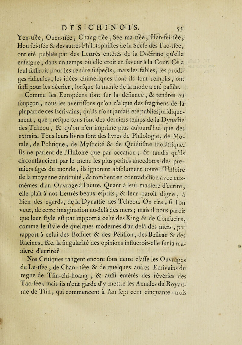 Yen-tfée, Ouen-tfée, Chang tfée , Sée-ma-tfee , Han-fei-lee, Hou fei-tfée & des autres Philofophiftes de la Sefte desTao-tfée, ont été publiés par des Lettrés entêtés de la Doctrine qu’elle enfeigne , dans un temps où elle etoit en faveur à la Cour. Cela feul fuffiroit pour les rendre fufpefts; mais les fables, les prodi¬ ges ridicules, les idées chimériques dont ils font remplis, ont fuffi pour les décrier , lorfque la manie de la mode a été paflée. Comme les Européens font fur la défiance, & tendres au foupçon, nous les avertiffons qu’on n’a que des fragmens de la plupart de ces Ecrivains, qu’ils n’ont jamais été publiés juridique¬ ment , que prefque tous font des derniers temps de la Dynaffie des Tcheou , & qu’on n’en imprime plus aujourd’hui que des extraits. Tous leurs livres font des livres de Philologie, de Mo¬ rale, de Politique, de Myfticité & de Quiétifme idolâtrique. Ils ne parlent de l’Hiftoire que par occafion-, & .tandis qu’ils circonftancient par le menu les plus petites anecdotes des pre¬ miers âges du monde, ils ignorent abfolument toute' THifioire de la moyenne antiquité , & tombent en contradiction avec eux- mêmes d’un Ouvrage à l’autre. Quant à leur maniéré d’ecrire, elle plaît à nos Lettrés beaux efprits, & leur paroît digne , à bien des égards, de la Dynaffie des Tcheou. On rira , fi l’on veut, de cette imagination au-delà des mers ; mais il nous paroît que leur ftyle'eft par rapport à celui des King & de Confucius, comme le ftyle de quelques modernes d’au delà des mers, par rapport à celui des BofTuet & des Péliffon, des Boileau & des Racines, &c. la fingularité des opinions influeroit-elle fur la ma¬ niéré d’ecrire ? Nos Critiques rangent encore fous cette claffe les Ouvrages de Lu-tfée , de Chan-tfée & de quelques autres Ecrivains du régné de Tfin-chi-hoang , & auffi entêtés des rêvèries des Tao-fée ; mais ils n’ont garde d’y mettre les x4nnales du Royau- me de Tfin, qui commencent à l’an fept cent cinquante - trois