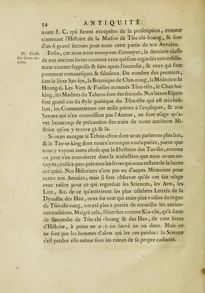 des livres an¬ ciens. 54 ANTIQUITÉ avant J. C. qui furent exceptées de la profcrlption, comme contenant THiftoire de la Maifon de Tfin chi-hoang, & font d’un fi grand fecours pour toute cette partie de nos Annales. Enfin, car nous nous ennuyons d’ennuyer j la derniere claffe de nos anciens livres contient ceux qui font regardes univerfelle- nient comme fuppofés & faits après l’incendie , & ceux qui font purement romanefques & fabuleux. Du nombre des premiers, font le livre San-fen, la Botanique de Chin-nong , la Medecine de Hoang-ti. Les Vers & Poëfies nommés Tfou-tfée, le Chanhaï- king, les Marbres du Tcheou font des féconds. NosbeauxEfprits font grand cas du ftylo poétique du Tfoutfée qui eft très-bril¬ lant, les Commentateurs ont mille peines à l’expliquer, & nos Savans qui n’en connoilTent pas l’Auteur , ne font ufage qu a- vec beaucoup de précaution des traits de notre ancienne Hi- ftoire qu’on y trouve çà & là. Si on en excepte leTchou-chou dont nous parlerons plus bas, & le Tao-te-king dont nous n’avons pas voulu parler, parce que nous y voyons autre chofe que la Doftrine des Tao-fee, comme on peut s’en convaincre dans la traduftion que nous avons en¬ voyée j voilà à-peu-près tous les livres qui nous relient de la haute antiquité. Nos Hiftoriens n’ont pas eu d’autres Mémoires pour écrire nos Annales ; mais il faut obferver qu ils ont fait ufage avec raifon pour ce qui regardoir les Sciences,‘les Arts, les* Loix, &c. de ce qu’ecrivirent les plus célébrés Lettrés de' la Dynaftie des Han , ceux fur-tout qui étant plus voifins du régné de Tfiivchi-oang, ont été plus à portée de recueillir les ancien¬ nes traditions. Malgré cela, il faut dire comme Kia-chi, qu’à dater de l’incendie de Tfin-chi-hoang & des Han, de cent livres d’Hiftoire, à peine en a-t-on fauvé un ou deux. Mais ce ne font pas les hommes d’alors qui les ont perdus : la Science s’eft perdue elle-même fous les ruines de fa propre caducité.