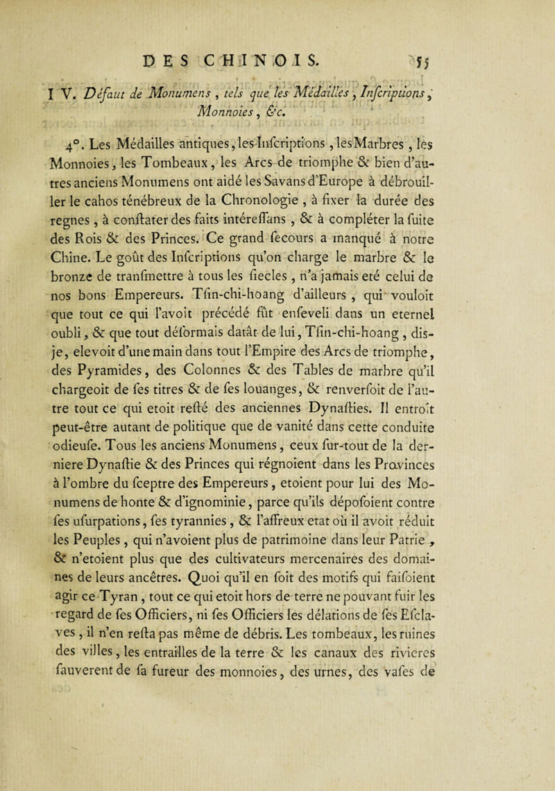 , ' ' i I V. Défaut de Monumens ^ tels que les' Médaillés ^ Infcripdons ^ Monnaies, &c. * ‘ 4°, Les Médailles antiques,lesInfcripti'ons ,lesMarbres , les Monnoies, les Tombeaux, les Arcs de triomphe & bien d’au¬ tres anciens Monumens ont aidé les Savans d’Europe à débrouil¬ ler le cahos ténébreux de la Chronologie , à fixer la durée des régnés , à conftater des faits intérelTans , & à compléter la fuite des Rois & des Princes. Ce grand fecours a manqué à notre Chine. Le goût des Infor!prions qu’on charge le marbre & le bronze de tranfmettre à tous les fiecles, lî’a jamais été celui de nos bons Empereurs. Tfin-chi-hoang d’ailleurs , qui' vouloir que tout ce qui l’avoit précédé fût enfeveli dans un eternel oubli, & que tout déformais datât-de lui, Tfin-chi-hoang , dis- je, elevoit d’une main dans tout l’Empire des Arcs de triomphe, des Pyramides, des Colonnes & des Tables de marbre qu’il chargeoit de fes titres & de fes louanges, & renverfoit de l’au¬ tre tout ce qui etoit refté des anciennes Dynaflies. Il entroit peut-être autant de politique que de vanité dans cette conduite odieufe. Tous les anciens Monumens, ceux fur-tout de la der¬ nière Dynallie & des Princes qui régnoient dans les Pravinces à l’ombre du feeptre des Empereurs, etoient pour lui des Mo¬ numens de honte & d’ignominie, parce qu’ils dépofoient contre fes ufurpations, fes tyrannies , & l’affreux état ou il avoit réduit les Peuples , qui n’avoient plus de patrimoine dans leur Patrie , & n’etoient plus que des cultivateurs mercenaires des domai¬ nes de leurs ancêtres. Quoi qu’^il en foit des motifs qui faifoient agir ce Tyran , tout ce qui etoit hors de terre ne pouvant fuir les regard de fes Officiers, ni fes Officiers les délations de fes Efcla- ves , il n’en refta pas même de débris. Les tombeaux, les ruines des villes, les entrailles de la terre & les canaux des rivières fauverentde fa fureur des monnoies, des urnes, des vafes de