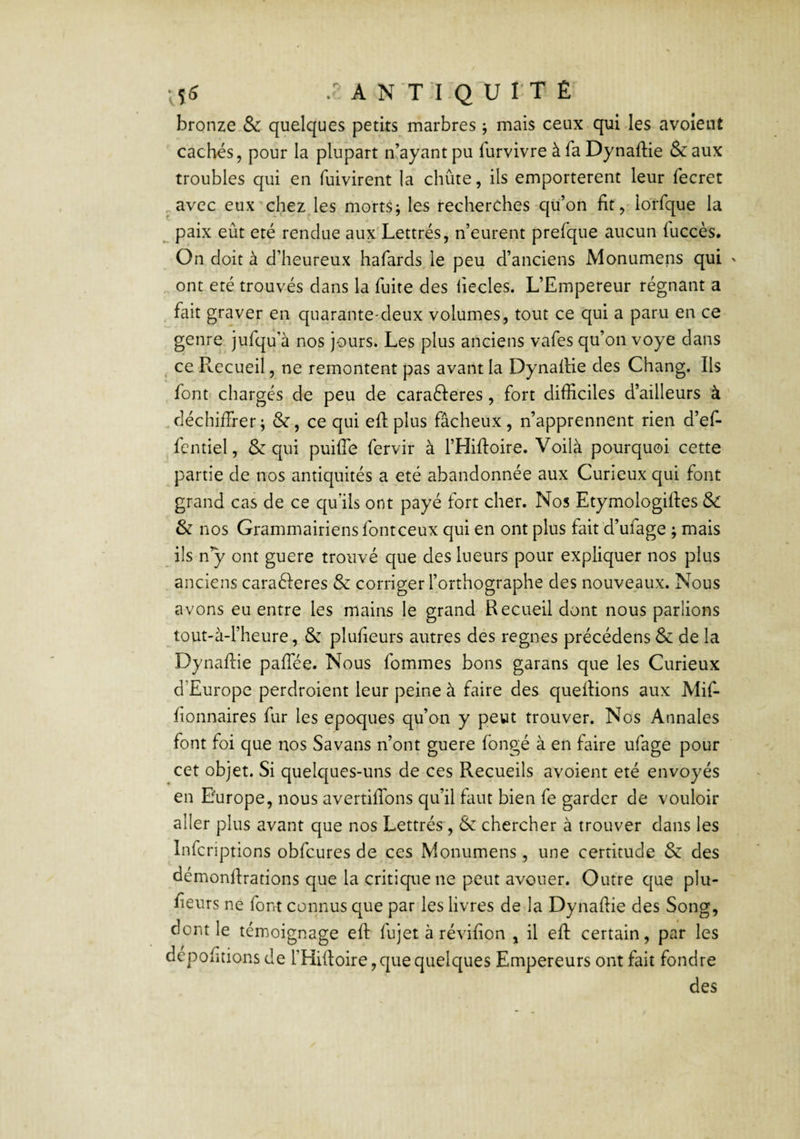 bronze & quelques petits marbres ; mais ceux qui-les avoîent cachés, pour la plupart n’ayant pu furvivre à fa Dynaftie & aux troubles qui en fuivirent la chute, ils emportèrent leur fecret ^avec eux chez les morts; les recherches qu’on fit,'Iorfque la ^ paix eût été rendue aux Lettrés, n’eurent prefque aucun fuccès. On doit à d’heureux hafards, le peu d’anciens Monumens qui ' ont été trouvés dans la fuite des iiecles. L’Empereur régnant a . fait graver en quarante-deux volumes, tout ce qui a paru en ce genre, jufqu’à nos jours. Les plus anciens vafes qu’on voye dans ^ ce P^ecueil, ne remontent pas avant la DynalHe des Chang. Ils font chargés de peu de caraéleres, fort difficiles d’ailleurs à ' déchiffrer; &, ce qui eff plus fâcheux, n’apprennent rien d’ef- ^fcntiel, & qui puiffe fervir à l’Hiftoire. Voilà pourquoi cette partie de nos antiquités a été abandonnée aux Curieux qui font grand cas de ce qu’ils ont payé fort cher. Nos Etymologiftes & & nos Grammairiens font ceux qui en ont plus fait d’ufage ; mais ils n’y ont guere trouvé que des lueurs pour expliquer nos plus . anciens caraéleres & corriger l’orthographe des nouveaux. Nous avons eu entre les mains le grand Recueil dont nous parlions tout-à-l’heure, & plufieurs autres dés régnés précédons & de la Dynaftie paffée. Nous femmes bons garans que les Curieux d’Europe perdroient leur peine à faire des queftions aux Mif- fionnaires fur les époques qu’on y peut trouver. Nos Annales font foi que nos Savans n’ont guere fongé à en faire ufage pour cet objet. Si quelques-uns de ces Recueils avoient été envoyés en Europe, nous avertiffons qu’il faut bien fe garder de vouloir aller plus avant que nos Lettrés, & chercher à trouver dans les Infcriptions obfcures de ces Monumens, une certitude & des démonftrations que la critique ne peut avouer. Outre que plu- fteurs ne font connus que par les livres de la Dynaftie des Song, dont le témoignage eft fujet à révifion , il eft certain, par les déportions de l’Hiftoire, que quelques Empereurs ont fait fondre des
