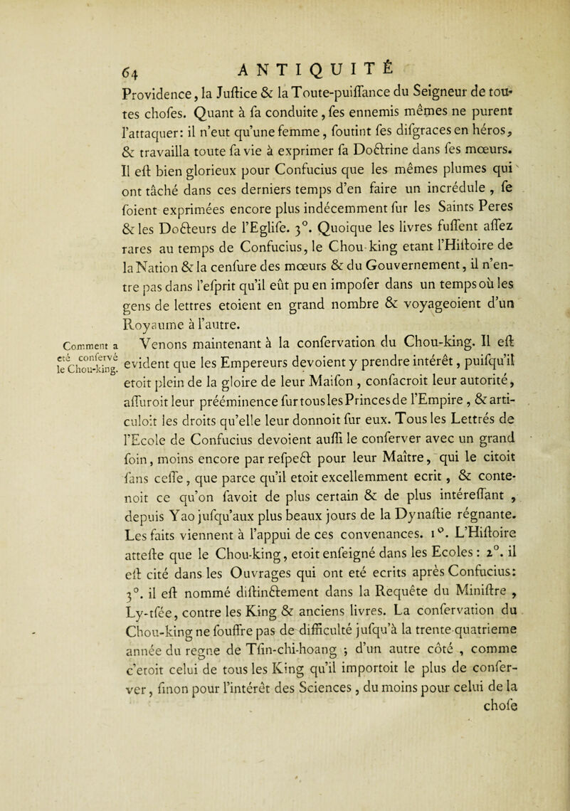 Providence, la Juftice & laToute-puiflance du Seigneur de tou* tes chofes. Quant à fa conduite, fes ennemis mêmes ne purent l’attaquer: il n’eut qu’une femme, foutint fes difgracesen héros, & travailla toute fa vie à exprimer fa Doftrine dans fes mœurs. Il eft bien glorieux pour Confucius que les mêmes plumes qui ont tâché dans ces derniers temps d’en faire un incrédule , fe foient exprimées encore plus indécemment fur les Saints Peres &les Docteurs de l’Eglife. 3^. Quoique les livres fuffent aflez rares au temps de Confucius, le Chou-king étant l’Hilloire de la Nation & la cenfure des mœurs & du Gouvernement, il n’en¬ tre pas dans l’efprit qu’il eût pu en impofer dans un temps où les gens de lettres etoient en grand nombre & voyageoient d’un Royaume à l’autre. Comment a Venons maintenant à la confervation du Chou-king. 11 eft le évident que les Empereurs dévoient y prendre intérêt, puifqu’it etoit plein de la gloire de leur Maifon , confacroit leur autorité, affuroitleur prééminence fur tous les Princes de l’Empire , &arti- culoit les droits qu’elle leur donnoit fur eux. Tous les Lettrés de l’Ecole de Confucius dévoient auffi le conferver avec un grand foin, moins encore parrefpeêl: pour leur Maître,'qui le choit fans celTe, que parce qu’il etoit excellemment écrit, & conte- noit ce qu’on favoit de plus certain & de plus intéreffant , depuis Yao jufqu’aux plus beaux jours de la Dynaftie régnante. Les faits viennent à l’appui de ces convenances, L’Hiftoire attefte que le Chou-king, etoit enfeigné dans les Ecoles : 1^. il eft cité dans les Ouvrages qui ont été écrits après Confucius: 3'^. il eft nommé diftinftement dans la Requête du Miniftre , Ly-tfée, contre les King & anciens livres. La confervation du Chou-king ne fouffre pas de difficulté jufqu’à la trente-quatrieme année du régné de Tfin-chi-hoang -, d’un autre côté , comme c’eroit celui de tous les King qu’il importoit le plus de confer¬ ver , fmon pour l’intérêt des Sciences , du moins pour celui de la chofe