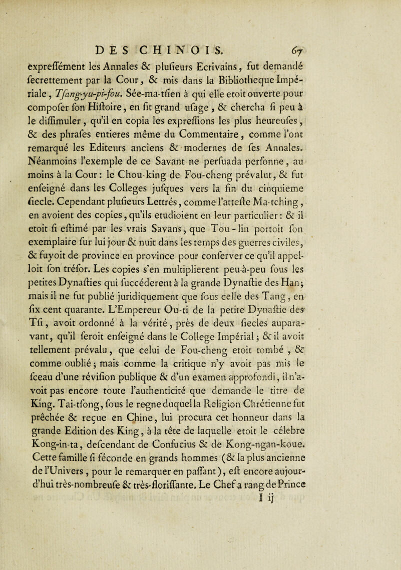 êxpreffément les Annales & plufieurs Ecrivains, fut demandé fecrettement par la Cour, & mis dans la Bibliothèque Impé¬ riale, Tfang-yu-pi-fou, Sée-ma-tfien à qui elle etoit ouverte pour compofer fon Hiftoire, en fit grand ufage , & chercha fi peu à le diffimuler , qu’il en copia les expreflions les plus heureufes, & des phrafes entières même du Commentaire, comme l’ont remarqué les Editeurs anciens & • modernes de fes Annales. Néanmoins l’exemple de ce Savant ne perfuada perfonne, au moins à la Cour: le Chou king de Fou-cheng prévalut, & fut enfeigné dans les Colleges jufques vers la fin du cinquième fiiecle. Cependant plufieurs Lettrés, comme l’attefte Ma>tching, en avoient des copies,qu’ils etudioient en leur particulier: & il etoit fi eftimé par les vrais Savans, que Tou-lin portoit fon exemplaire fur lui Jour & nuit dans les temps des guerres civiles, & fuyoit de province en province pour conferver ce qu’il appel- loit fon tréfor. Les copies s’en multiplièrent peu-à-peu fous les petites Dynafties qui fuccéderent à la grande Dynaftie des Han; mais il ne fut publié Juridiquement que fous celle des Tang, en fix cent quarante. L’Empereur Ou-ti de la petite Dynaftie des' Tfi, avoir ordonné à la vérité, près de deux fiecles aupara¬ vant, qu’il feroit enfeigné dans le College Impérial j &il avoir tellement prévalu, que celui de Fou-cheng etoit tombé , & comme oublié ; mais comme la critique n’y avoir pas mis le fceau d’une révifion publique & d’un examen approfondi, iln’a- voit pas encore toute l’authenticité que demande le titre de King. Tai-tfong, fous le régné duquel la Religion Chrétienne fut prêchée & reçue en Chine, lui procura cet honneur dans la grande Edition des King, à la tête de laquelle etoit le célébré Kong-in-ta, defeendant de Confucius & de Kong-ngan-koue. Cette famille fi féconde en grands hommes (& la plus ancienne de l’Univers , pour le remarquer en paffant), eft encore aujour¬ d’hui très-nombreufe & très-florilTante. Le Chef a rang de Prince I ij