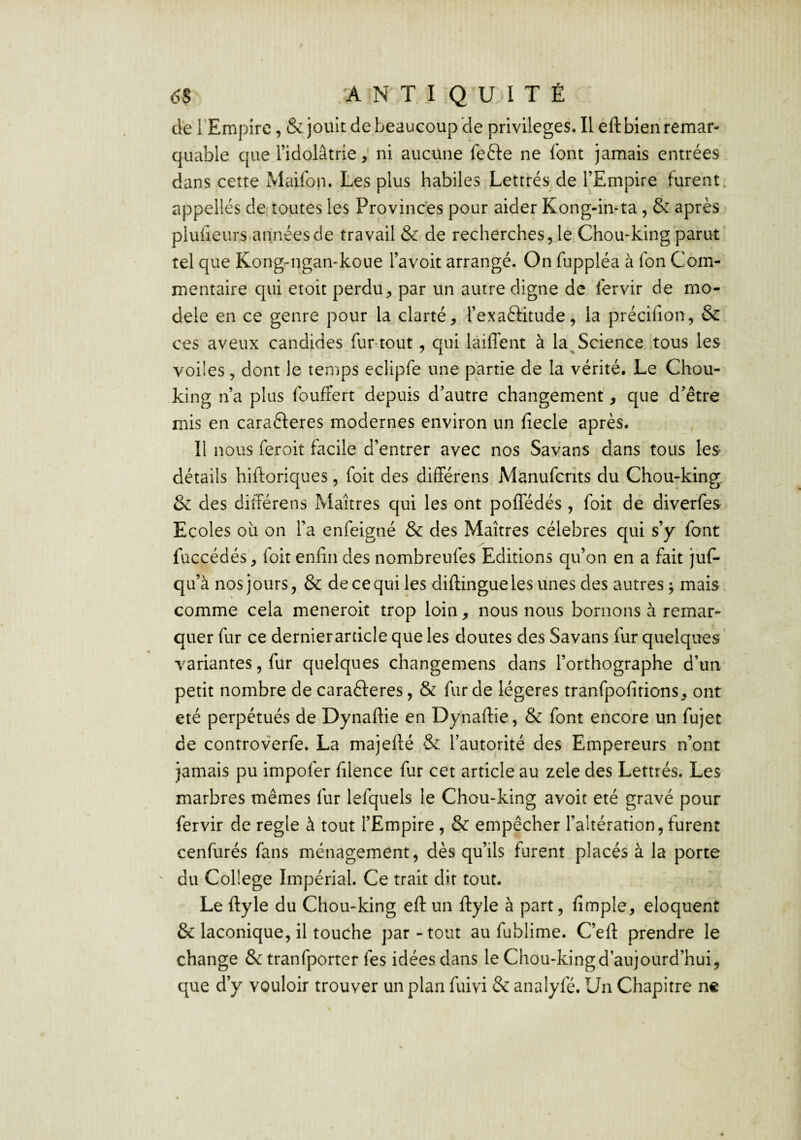 de l'Empire, & jouit de beaucoup de privilèges. Il eft bien remar¬ quable que l’idolâtrie, ni aucune fefte ne font jamais entrées dans cette Maifon. Les plus habiles Lettrés de l’Empire furent, appelles de toutes les Provinces pour aider Kong-iivta , & après pluiieurs années de travail & de recherches, le Chou-king parut tel que Kong-ngan-koue l’avoit arrangé. On fuppléa à fon Com¬ mentaire qui etoit perdu, par un autre digne de fervir de mo¬ dèle en ce genre pour la clarté, l’exaftitude, la précifion, & ces aveux candides fur-tout, qui laiffent à la^ Science tous les voiles, dont le temps eclipfe une partie de la vérité. Le Chou- king n’a plus fouffert depuis d’autre changement, que d’être mis en carafteres modernes environ un fîecle après. Il nous feroit facile d’entrer avec nos Savans dans tous les détails hiftoriques, foit des differens Manufcrîts du Chou-king. & des diîférens Maîtres qui les ont poffédés , foit dé diverfes Ecoles ou on l’a enfeigné & des Maîtres célébrés qui s’y font füccédés, foit enfin des nombreufes Editions qu’on en a fait juf- qu’à nos jours, & de ce qui les diftingue les unes des autres ^ mais comme cela meneroit trop loin, nous nous bornons à remar¬ quer fur ce dernierarticle que les doutes des Savans fur quelques variantes, fur quelques changemens dans l’orthographe d’un petit nombre de caraèferes, & fur de légères tranfpofitions, ont été perpétués de Dynaftie en Dynailie, & font encore un fujet de controverfe. La majeflé & l’autorité des Empereurs n’ont jamais pu impofer filence fur cet article au zele des Lettrés. Les marbres mêmes fur lefquels le Chou-king avoit été gravé pour fervir de réglé à tout l’Empire , & empêcher l’altération, furent cenfurés fans ménagement, dès qu’ils furent placés à la porte du College Impérial. Ce trait dit tout. Le ftyle du Chou-king eft un ftyle à part, fimple, éloquent & laconique, il touche par-tout au fublime. C’efl: prendre le change & tranfporter fes idées dans le Chou-king d’aujourd’hui, que d’y vouloir trouver un plan fuivi & analyfé. Un Chapitre ne