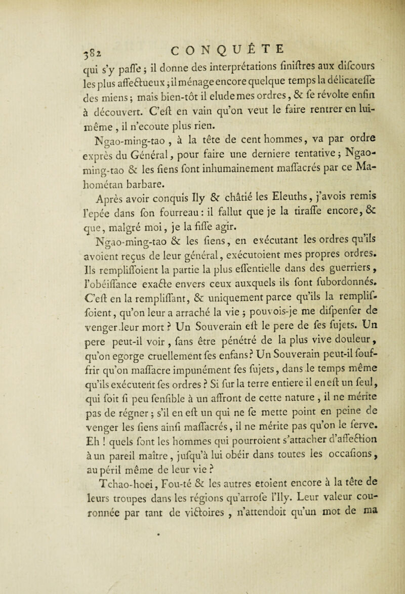 qui s’y pafle ; il donne des interprétations finiltres aux dlfcours les plus affeftueux ; il ménage encore quelque temps la délicatelTe des miens ; mais bien-tôt il éludé mes ordres, & fe révolte enfin à découvert. Ceft en vain qu’on veut le faire rentrer en lui- même 5 il n’ecoute plus rien. Ngao-ming-tao , à la tête de cent hommes, va par ordre exprès du Général, pour faire une derniere tentative j Ngao- ming-tao & les fiens font inhumainement maflacrés par ce Ma- hométan barbare. Après avoir conquis Ily & châtié les Eleuths, j’avois remis l’epée dans fon fourreau: il fallut que je la tiraffe encore, & que, malgré moi, je la fiflTe agir. Ngao-ming-tao & les fiens, en exécutant les ordres qu ils avoient reçus de leur général, exécutoient mes propres ordres* Ils rempliffoient la partie la plus eflentielle dans des guerriers , robéilTance exaêle envers ceux auxquels ils font fubordonnes# C’efl: en la remplififant, & uniquement parce qu’ils la remplif¬ foient, qu’on leur a arraché la vie 5 pouvois-je me difpenfer de venger Jeur mort ? Un Souverain efi: le pere de fes fujets. Un pere peut-il voir , fans être pénétré de la plus vive douleur, qu’on égorgé cruellement fes enfans? Un Souverain peut-il fouf- frir qu’on mafiacre impunément fes fujets, dans le temps meme qu’ils exécutent fes ordres} Si fur la terre entière il en efi: un feul, qui foit fi peu fenfible à un affront de cette nature , il ne mérité pas de régner ; s’il en efi: un qui ne fe mette point en peine de venger les fiens ainfi maflacrés, il ne mérite pas qu on le ferve. Eh ! quels font les hommes qui pourroient s’attacher a affeftion à un pareil maître, jufqu’à lui obéir dans toutes les occafions, au péril même de leur vie ? Tchao-hoei, Fou-té & les autres etolent encore à la tête de leurs troupes dans les régions qu’arrofe l’ily. Leur valeur cou¬ ronnée par tant de viêtoires , n’attendoit qu’un mot de ma