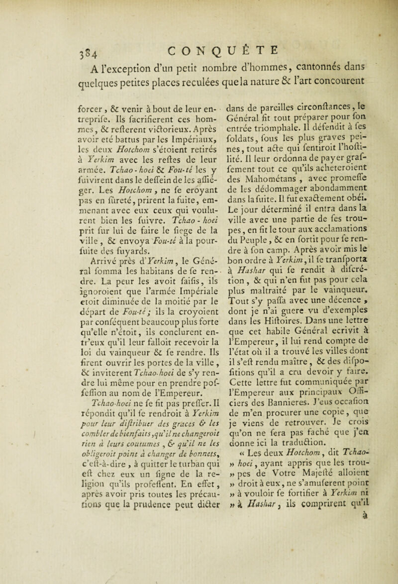 A l’exception d’un petit nombre d’hommes, cantonnés dans quelques petites places reculées que la nature & l’art concourent forcer , & venir à bout de leur en- • treprife. Ils facrifîerent ces hom¬ mes , 6c reflerent victorieux. Après avoir été battus par les Impériaux, les deux Hotchorn s’étoient retirés à Yerkim avec les refies de leur armée. Tchao • hoel 6c Fou-té les y fuivirent dans le defTein de les aflié- ger. Les Hotchorn, ne fe croyant pas en fureté, prirent la fuite, em¬ menant avec eux ceux qui voulu¬ rent bien les fuivre. Tchao - hoù prit fur lui de faire le fiege de la ville , 6c envoya Foii-tl à la pour- fuite des fuyards. Arrivé près YYcrkim^ le Géné¬ ral fomma les habitans de fe ren- • dre. La peur les avoit faifis, ils ignoroient que l’armée Impériale etoit diminuée de la moitié par le départ de Fou-té ; ils la croyoient par conféquent beaucoup plus forte qu’elle n’étoit, ils conclurent en- tr’eux qu’il leur falloir recevoir la loi du vainqueur 6c fe rendre. Ils firent ouvrir les portes de la ville , 6c 'mv'iiQxeniTchaoJiod de s’y ren¬ dre lui même pour en prendre pof- fefîion au nom de l’Empereur. Tchao’hoci ne fe fit pas prefier. Il répondit qu’il fe rendroiî à Yerkim pour leur dijlribiur des grâces & les combler de bienfaits ^qu il ne changeroit rien à leurs coutumes , & qu il ne Us obliger oit point à changer de bonnets^ c’ell-à-dire , à quitter le turban qui efl chez eux un ligne de la re¬ ligion qu’ils profelîent. En effet, après avoir pris toutes les précau¬ tions que la prudence peut dièfer dans de pareilles circonflances, le Général fit tout préparer pour fon entrée triomphale. Il défendit a fes foldats,fous les plus graves pei¬ nes , tout aèle qui fentiroit l’hofli- lité. Il leur ordonna de payer graf- fement tout ce qu’ils acheteroient des Mahométans , avec promeffe de les dédommager abondamment dans la fuite. Il fut exadement obéi. Le jour déterminé il entra dans la ville avec une partie de fes trou¬ pes , en fit le tour aux acclamations du Peuple, 6c en fortit pour fe ren¬ dre à fon camp. Après avoir mis le bon ordre à Yerkim f\\ fe tranfporta à Hashar qui fe rendit à diferé- tion , & qui n’en fut pas pour cela plus maltraité par le vainqueur. Tout s’y paffa avec une décence > dont je n’ai guere vu d’exemples dans les Hifioires. Dans une lettre que cet habile Général écrivit à l’Empereur, il lui rend compte de l’état où il a trouvé les villes dont il s’efl rendu maître , 6c. des difpo- fitions qu’il a cru devoir y faire. Cette lettre fut communiquée par l’Empereur aux principaux Offi¬ ciers des Bannières. J’eus occafion de m’en procurer une copie, que je viens de retrouver. Je crois qu’on ne fera pas fâché que j’en donne ici la tradudion, « Les deux Hotchorn, dit Tchao» » hoei, ayant appris que les troii- » pes de Votre Majefié alloient » droit à eux, ne s’amuferent point » à vouloir fe fortifier à Yerkim ni » à lîashar, ils comprirent qu’il a