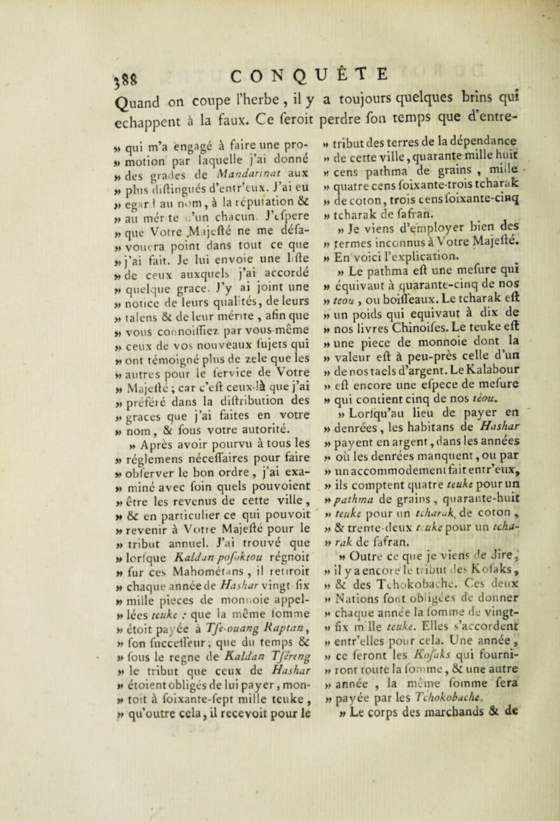 Quand on coupe l’herbe , il y a toujours quelques brins qui échappent à la faux. Ce feroit perdre fon temps que d’entre- qui m’a engagé à faire une pro- » motion par laquelle j’ai donné » des grades de Mandarinat aux » plus diflingués d’entr’eux. J’ai eu » egard au nv'tm, à la réputation & » au inerte t.’un chacun. J’cfpere » que Votre .Majefté ne me défa- » vouera point dans tout ce que »i’ai fait. Je lui envoie une liüe » de ceux auxquels j’ai accordé » quelque grâce. J’y ai joint une » notice de leurs qualités, de leurs » talens & de leur mente , afin que » vous cormoifiiez par vous-même » ceux de vos nouveaux fujets qui » ont témoigné plus de zele que les vautres pour le fervice de Votre » Majellé ; car c’efi; ceux-là que j’ai » préféré dans la diliribution des » grâces que j’ai faites en votre » nom, & fous votre autorité. » Après avoir pourvu à tous les » réglemens néceffaires pour faire » obferver le bon ordre , j’ai exa- » miné avec foin quels pouvoient » être les revenus de cette ville , » en particulier ce qui pouvoir ' » revenir à Votre Majellé pour le » tribut annuel. J’ai trouvé que » lorfque Kaldan pofoktou rcgnoit » fur ces Mahométrins , il retiroit » chaque année de Hashar vingt-fix » mille pièces de monnoie appel- » lées teuke : que la même fomme » étoit payée à Tfe-ouang Raptan^ » fon fucccireur ; que du temps & » fous le régné de Kaldan Tféreng » le tribut que ceux de Hashar vt étoient obligés de lui payer, mon- M toit à foixante-fept mille teuke, ^ qu’outre cela, il recevoit pour le V» tribut des terres de la dépendance » de cette ville, quarante mille huit w cens pathma de grains , lulile * » quatre cens foixante-trois tcharak » de coton, trois censfoixante-cînq » tcharak de fafran. » Je viens d’employer bien des » termes inconnus à Votre Majefle* » En voici rexplicaîion. » Le pathma eft une mefure qui w équivaut à quarante-cinq de nos » tcou , ou boifleaux. Le tcharak eft » un poids qui équivaut à dix de » nos livres Chinoifes. Le teuke elt » une piece de monnoie dont la » valeur eft à peu-près celle d’un » de nos taels d’argent. Le Kalabour » efl encore une efpece de mefure » qui contient cinq de nos téou^ » Lorlqu’aii lieu de payer en » denrées , les habitans de Hashar » payent en argent, dans les années >» où les denrées manquent, ou par » un accommodement fait entr’eux, » ils comptent quatre teuke pour un » pathma de grains , quarante-huit » teuke pour un tcharak, de coron , » & trente-deux taike pour un tcha^, » rak de fafran. » Outre ce que je viens de dire,’ » il y a encore le tribut 'les Kofaks, » & des Tchokobachc. Ces deux » Nations font obligées de donner >♦ chaque année la fomme de vingt- » fix m ile teuke. Elles s’accordent » entr’elles pour cela. Une année , » ce feront les Kofaks qui fourni¬ ls ront toute la fomme, & une autre » année , la même fomme fera » payée par les Tchokobuche, » Le corps des marchands & de