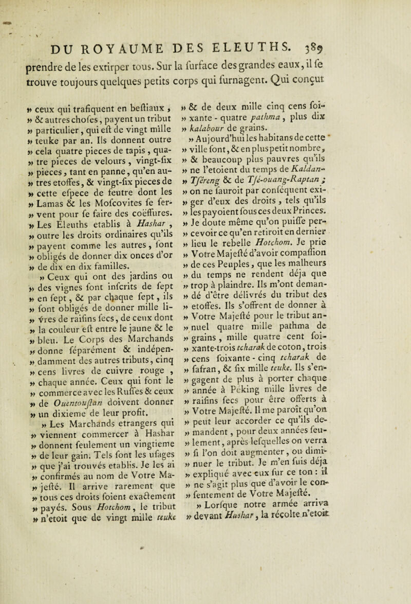 prendre de les extirper tous. Sur la furface des grandes eaux 5 il l*e trouve toujours quelques petits corps qui furnagent. Qui conçut » ceux qui trafiquent en befliaux , M & autres choies, payent un tribut » particulier, qui eft de vingt mille h teuke par an. Ils donnent outre » cela quatre pièces de tapis , qua- » tre pièces de velours , vingt-fix » pièces, tant en panne, qu’en au- » très étoffés, & vingt-fix pièces de » cette efpece de feutre dont les M Lamas ôc les Mofeovites fe fer- » vent pour fe faire des coëffures. » Les Eleuihs établis à Hashar , » outre les droits ordinaires qu’ils » payent comme les autres, Ibnt » obligés de donner dix onces d’or » de dix en dix familles. » Ceux qui ont des jardins ou » des vignes font inferits de fept » en fept, & par chaque fept, ils » font obligés de donner mille li- » Vres de raifins fecs, de ceux dont » la couleur efl entre le jaune & le » bleu. Le Corps des Marchands donne féparément & indépen- » damment des autres tributs, cinq >> cens livres de cuivre rouge , » chaque année. Ceux qui font le » commerce avec les RufTes & ceux de Ouentoujîan doivent donner » un dixième de leur profit. » Les Marchands etrangers qui » viennent commercer à Hashar donnent feulement un vingtième » de leur gain. Tels font les ufages » que j’ai trouvés établis. Je les ai » confirmés au nom de Votre Ma- y, jefté. Il arrive rarement que y> tous ces droits foient exaélement » payés. Sous Hotchom, le tribut n’etoit que de vingt mille uuke » & de deux mille cinq cens foi- » Xante - quatre pathma , plus dix » kalahour de grains. » Aujourd’hui les habitans de cette * » ville font, & en plus petit nombre, » & beaucoup plus pauvres qu’ils » ne l’etoient du temps de Kaldan^- » Tféreng & de TJé-auang-Raptan ; » on ne fauroit par conféquent exi- » ger d’eux des droits , tels qu’ils » les pay oient fous ces deux Princes. » Je doute même qu’on puifie per- » cevoir ce qu’en retiroit en dernier » lieu le rebelle Hotchom, Je prie » Votre Majefié d’avoir compaflion » de ces Peuples, que les malheurs » du temps ne rendent déjà que trop à plaindre. Ils m’ont deman- » dé d’être délivrés du tribut des » étoffés. Ils s’offrent de donner à » Votre Majefié pour le tribut an- »nuel quatre mille pathma de >/grains , mille quatre cent foi- » xante-trois tcharak de coton, trois » cens foixante - cinq tcharak de » fafran, & fix mille teuke. Ils s’en^ » gagent de plus à porter chaque » année à Peking mille livres de » raifins fecs pour être offerts à » Votre Majefté. Il me paroît qu’on » peut leur accorder ce qu’ils do* » mandent, pour deux années feu- » lement, après lefquelles on verra » fi Ton doit augmenter, ou dinib » nuer le tribut. Je m’en fuis déjà » expliqué avec eux fur ce ton : il » ne s’agit plus que d’avoir le con« » fentement de Votre Majefie. » Lorfque notre armée arriva devant Hashar ^ la récolte n’etoit