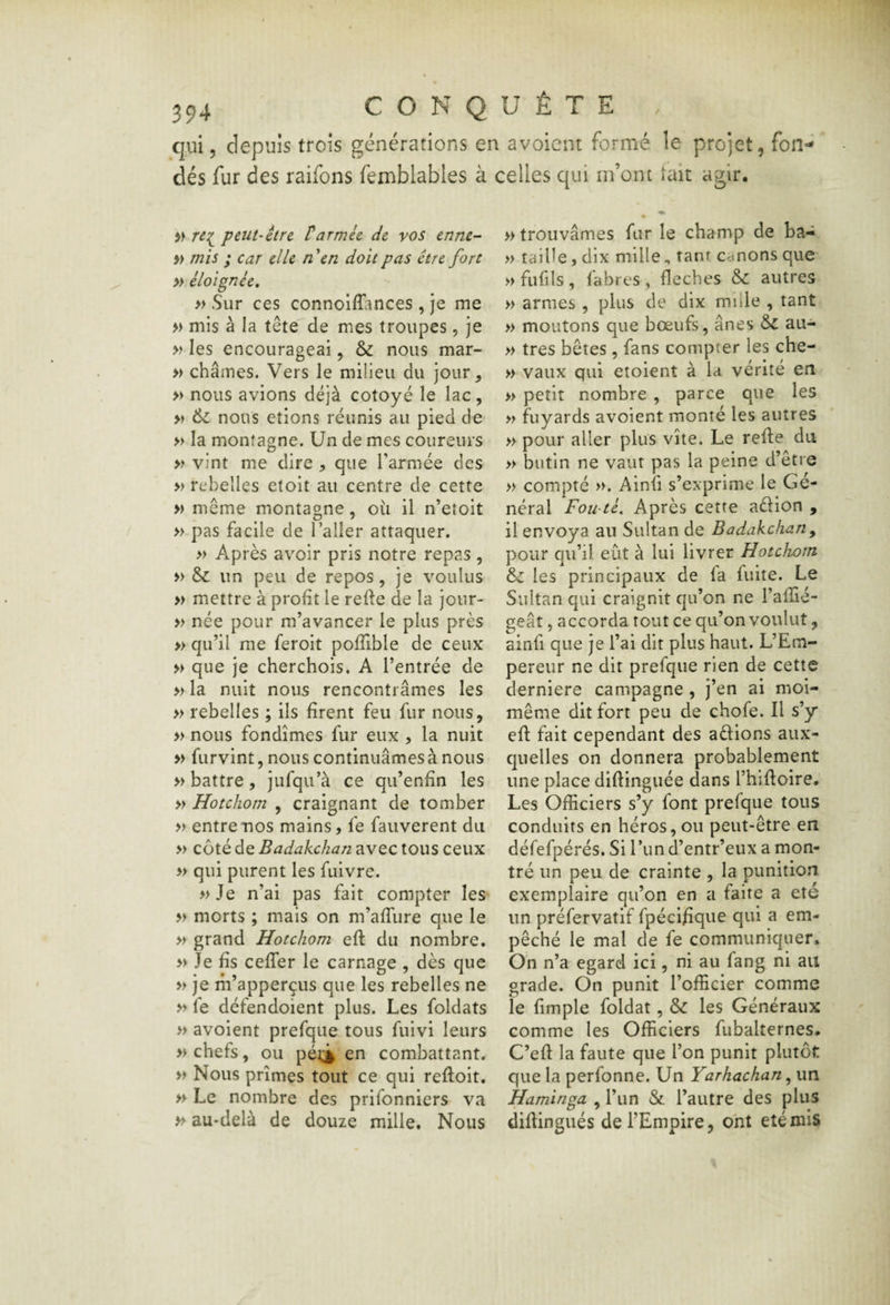 qui, depuis trois générations en avoient formé le projet, fon¬ dés fur des raifons fetnblables à celles qui m’ont lait agir. re:(^ peut-être tarmée de vos ennc^ » mis ; car elle n \n doit pas être fort » éloignée, » Sur ces connolfîiinces , je me » mis à la tête de mes troupes, je » les encourageai, & nous mar- » chaînes. Vers le milieu du jour, » nous avions déjà cotoyé le lac , » & nous étions réunis au pied de* » la montagne. Un de mes coureurs » vint me dire , que l’armée des » rebelles etoit au centre de cette » même montagne, où il n’etoit » pas facile de l’aller attaquer. » Après avoir pris notre repas, » un peu de repos, je voulus » mettre à profit le refle de la jour- » née pour m’avancer le plus près » qu’il me feroit pofîible de ceux » que je cherchois. A l’entrée de » la nuit nous rencontrâmes les » rebelles ; ils firent feu fur nous, » nous fondîmes fur eux , la nuit » furvint, nous continuâmes à nous » battre, jufqu’à ce qu’enfîn les » Hotchorn , craignant de tomber » entre nos mains, fe fauverent du » côté de Badakchan avec tous ceux » qui purent les fiiivre. »Je n’ai pas fait compter les » morts ; mais on m’affure que le » grand Hotchorn eft du nombre. » Je fis cefTer le carnage , dès que » je m’apperçus que les rebelles ne » fe défendoient plus. Les foldats » avoient prefque tous fuivi leurs » chefs, ou pét;^ en combattant. » Nous prîmes tout ce qui reftoit. » Le nombre des prifonniers va » au-delà de douze mille. Nous » trouvâmes fur le champ de ba- » taille, dix mille, tant canons que » fufils , fabres , fléchés & autres » armes , plus de dix mille , tant » moutons que bœufs, ânes au- » très bêtes, fans compter les che- » vaux qui etoient à la vérité en » petit nombre, parce que les » f^Liyards avoient monté les autres » pour aller plus vite. Le refie du » butin ne vaut pas la peine d’être » compté », Ainfi s’exprime le Gé¬ néral Fowté, Après cette adion , il envoya au Sultan de Badakchan^ pour qu’il eût à lui livrer Hotchorn & les principaux de fa fuite. Le Sultan qui craignit qu’on ne l’afîie- geât, accorda tout ce qu’on voulut, ainfi que je l’ai dit plus haut. L’Em¬ pereur ne dit prefque rien de cette derniere campagne , j’en ai moi- même dit fort peu de chofe. Il s’y cfl fait cependant des adions aux¬ quelles on donnera probablement une place diflinguée dans l’hifloire. Les Officiers s’y font prefque tous conduits en héros, ou peut-être en défefpérés. Si Tun d’entr’eux a mon¬ tré un peu de crainte , la punition exemplaire qu’on en a faite a été un préfervatif fpéci/îque qui a em¬ pêché le mal de fe communiquer» On n’a egard ici, ni au fang ni au grade. On punit l’officier comme le fimple foldat, & les Généraux comme les Officiers fubalternes» C’efl la faute que l’on punit plutôt que la perfonne. Un Yarhachan ^ un Haminga , l’un & l’autre des plus diflingués de l’Empire, ont été mis