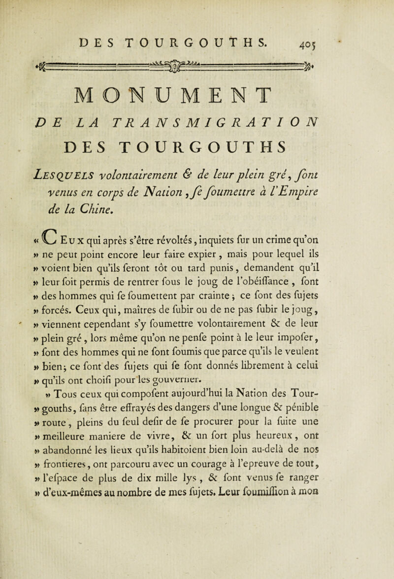 M O N.U M E N T DE LA TRANSMIGRATION DES TOURGOUTHS Lesquels volontairement & de leur plein gré^ font venus en corps de Nation ^fe foumettre à l'Empire de la Chine. Eux qui après s’être révoltés,inquiets fur un crimequ’oti » ne peut point encore leur faire expier, mais pour lequel ils » voient bien qu’ils feront tôt ou tard punis, demandent qu’il » leur foit permis de rentrer fous le joug de l’obéiflance , font » des hommes qui fe foumettent par crainte ^ ce font des fujets » forcés. Ceux qui, maîtres de fubir ou de ne pas fubir le joug, » viennent cependant s’y foumettre volontairement & de leur » plein gré, lors même qu’on ne penfe point à le leur impofer, » font des hommes qui ne font fournis que parce qu’ils le veulent » bien^ ce font des fujets qui fe font donnés librement à celui » qu’ils ont choifi pour les gouverner. w Tous ceux qui compofent aujourd’hui la Nation des Tour- » gouths, fans être effrayés des dangers d’une longue & pénible route', pleins du feul defir de fe procurer pour la fuite une » meilleure maniéré de vivre, & un fort plus heureux, ont w abandonné les lieux qu’ils habitoient bien loin au-delà de nos w frontières, ont parcouru avec un courage à l’epreuve de tout, » l’efpace de plus de dix mille lys , & font venus fe ranger » d’eux-mêmes au nombre de mes fujets# Leur foumiffion à mon