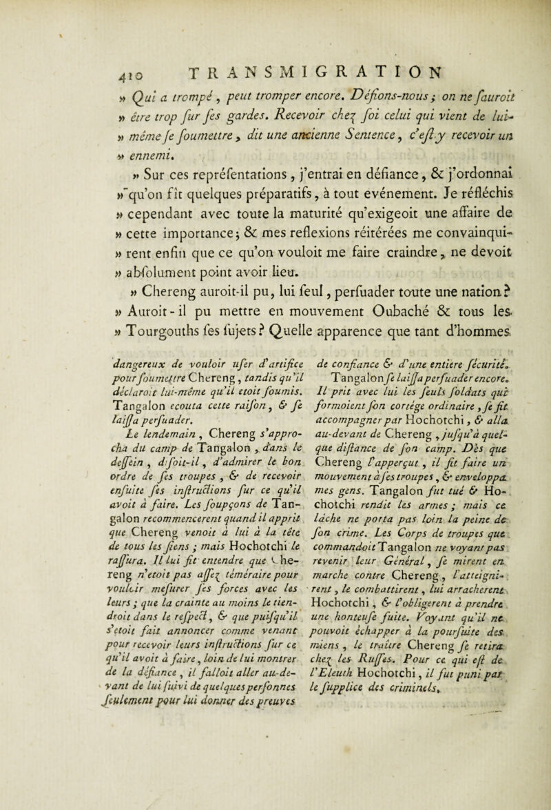 » Q^ui a trompé, peut tromper encore. Défions-nous ; on ne fauroit » être trop fur fies gardes. Recevoir che:^ foi celui qui vient de lui^ » meme Je foumettre y dit une ancienne S entence, o^fiy recevoir un. bi ennemi. » Sur ces repréfentatlons , j’entrai en défiance, & j’ordonnai >rqu’on fît quelques préparatifs, à tout événement. Je réfléchis ^ cependant avec toute la maturité qu’exigeoit une affaire de » cette importance; & mes reflexions réitérées me convainquis » rent enfin que ce qu’on vouloir me faire craindre,, ne devoit » abfolument point avoir lieu. » Chereng auroit-il pu, lui feul, perfuader toute une nation? » Auroit-il pu mettre en mouvement Oubaché & tous les- » Tourgouths fes fujets? Quelle apparence que tant d’hommes. dangereux de vouloir ufer déartijîce pourfoumettre Chereng, tandis qu ïl déclarait lui-même quii etoit fournis, Tangalon écouta cette raifon^ & fe laifja perfuader. Le lendemain , Chereng s'appro¬ cha du camp de Tangalon , d'ans h deffein , dfoit-il, d'admirer le bon ordre de fes troupes ^ & de recevoir enfui te Jes injiruciions fur ce quil avait d faire. Les foupçons de Tan¬ galon recommencèrent quand il apprit que Chereng venait à lui à la tête de tous les Jiens ; mais Hochotchi le rafjura. Il Lui fit'entendre que '^he- reng n'etoit pas afie^ téméraire pour vouloir mefurer fes forces avec Us leurs ; que la crainte au moins U tien¬ drait dans le refpecl ^ 6^ que puifquil détail fait annoncer comme venant pour recevoir leurs injiruciions fur ce qu'il avoir à faire, loin de lui montrer de la défiance , il fallait aller au-de¬ vant de lui fuivi de quelquesperfonnes feulement pour lui donner des preuves de confiance & d'une entière fécuritê» Td.v\o?i\onfe laijja perfuader encore. Il prit avec lui les feuls foldats quh formoient Jbn cortège ordinaire ,fie fit accompagner par Hochotchi, & alla, au-devant de Chereng y jujqu'â quel¬ que dijîance de fon camp. Dès que. Chereng tapperçut , il fit faire uri mouvement àfes troupes, & enveloppa mes gens. Tangalon fut tué & Ho- chotchi rendit Us armes ; mais ce lâche ne porta pas loin lu peine de fon crime. Les Corps de troupes que commandoit Tcingalon ne voyant pas revenir leur Général, fe mirent en marche contre Chereng , L'atteigni¬ rent , U combattirent, lui arrachèrent Hochotchi, & L'obligèrent â prendre une honteufe fuite. Voyant quil ne pouvait échapper à la pourfuite des. miens , le traître Chereng fe retira che:^ les Ruffts, Pour ce qui eji de VEleuth Hochotchi, U fut punipar le fupplice des criminels^