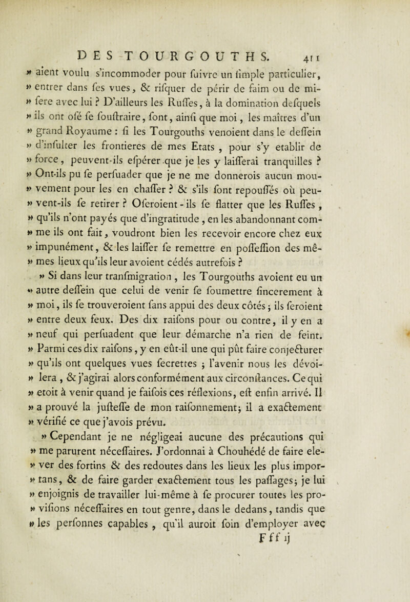 >t aient voulu s’incommoder pour fuivre un limple particulier, » entrer dans fes vues, & rifquer de périr de feim ou de mi- » fere avec lui ? D’ailleurs les Ruffes, à la domination defquels » ils ont ofé fe fouftraire, font, ainiî que moi, les maîtres d’un grand Royaume : fi les Tourgouths venoient dans le defiein » d infulter les frontières de mes Etats , pour s’y établir de » force, peuvent-ils efpérer.que je les y lailferai tranquilles ? » Ont-ils pu fe perfuader que je ne me donnerois aucun mou- f> vement pour les en chafler ? & s’ils font repoufles où peu- » vent-ils fe retirer ? Oferoient - ils fe flatter que les Rufles, » qu’ils n’ont payés que d’ingratitude , en les abandonnant com- » me ils ont fait ^ voudront bien les recevoir encore chez eux » impunément, & les lailfer fe remettre en polTeflion des me- » mes lieux qufils leur avoient cédés autrefois ? » Si dans leur tranfmigration , les Tourgouths avoient eu un ♦> autre delTein que celui de venir fe foumettre fincerement à » moi, ils fe trouveroient fans appui des deux côtés ^ ils feroient » entre deux feux. Des dix raifons pour ou contre, il y en a » neuf qui perfuadent que leur démarche n’a rien de feint, » Parmi ces dix raifons, y en eût-il une qui pût faire conjeéfurer » qu’ils ont quelques vues fecrettes ; l’avenir nous les dévoi- » lera , & j’agirai alorsconformément auxcirconflances. Cequi » etoit à venir quand je faifois ces réflexions, efl: enfin arrivé. Il » a prouvé la juftelTe de mon raifonnement; il a exaélement » vérifié ce que j’avois prévu. » Cependant je ne négligeai aucune des précautions qui » me parurent néceflaires. J’ordonnai à Chouhédé de faire ele- » ver des fortins & des redoutes dans les lieux les plus impor- » tans, & de faire garder exaftem'ent tous les paflagesj je lui » enjoignis de travailler lui-même à fe procurer toutes les pro- w vifions néceflaires en tout genre, dans le dedans, tandis que w les perfonnes capables , qu’il auroit foin d’employer aveç Fff ij