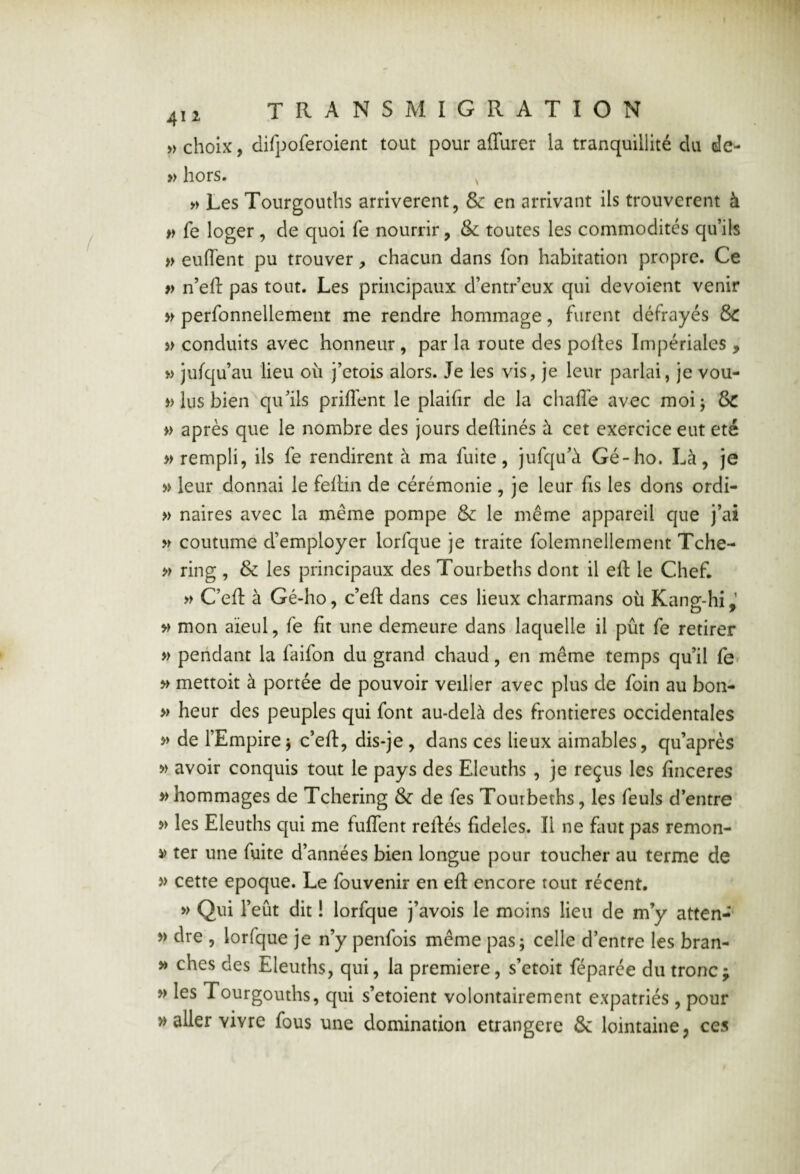 » choix, difpoferoient tout pour affurer la tranquillité du de- » hors. , » Les Tourgouths arrivèrent, & en arrivant ils trouvèrent à fe loger , de quoi fe nourrir, & toutes les commodités qu’ils » euffent pu trouver, chacun dans fon habitation propre. Ce » n’eft pas tout. Les principaux d’entr’eux qui dévoient venir perfonnellement me rendre hommage, furent défrayés &C » conduits avec honneur , par la route des polies Impériales , w jufqu’au lieu où j’etois alors. Je les vis, je leur parlai, je vou- » lus bien qu’ils priflent le plaifir de la chafle avec moij & » après que le nombre des jours deftinés à cet exercice eut été » rempli, ils fe rendirent à ma fuite, jufqu’à Gé-ho. Là, je >> leur donnai le fellin de cérémonie , je leur fis les dons ordi- » naires avec la même pompe & le même appareil que j’ai coutume d’employer lorfque je traite folemnellement Tche- » ring , & les principaux des Tourbeths dont il efl: le Chef. » C’ell à Gé-ho, c’efl: dans ces lieux charmans où Kang-hi,’ >> mon aïeul, fe fit une demeure dans laquelle il pût fe retirer » pendant la faifon du grand chaud, en même temps qu’il fe ^ mettoit à portée de pouvoir veiller avec plus de foin au bon- » heur des peuples qui font au-delà des frontières occidentales » de l’Empire J c’eft, dis-je , dans ces lieux aimables, qu’après w avoir conquis tout le pays des Eleuths , je reçus les finceres » hommages de Tchering & de fes Tourbeths, les feuls d’entre >> les Eleuths qui me fuffent reliés fideles. Il ne faut pas remon- ter une fuite d’années bien longue pour toucher au terme de » cette epoque. Le fouvenir en efl: encore tout récent. » Qui l’eût dit ! lorfque j’avois le moins lieu de m’y atten-* dre , lorfque je n’y penfois même pas; celle d’entre les bran- » ches des Eleuths, qui, la première, s’etoit féparée du tronc; » les Tourgouths, qui s’etoient volontairement expatriés , pour » aller vivre fous une domination étrangère & lointaine, ces