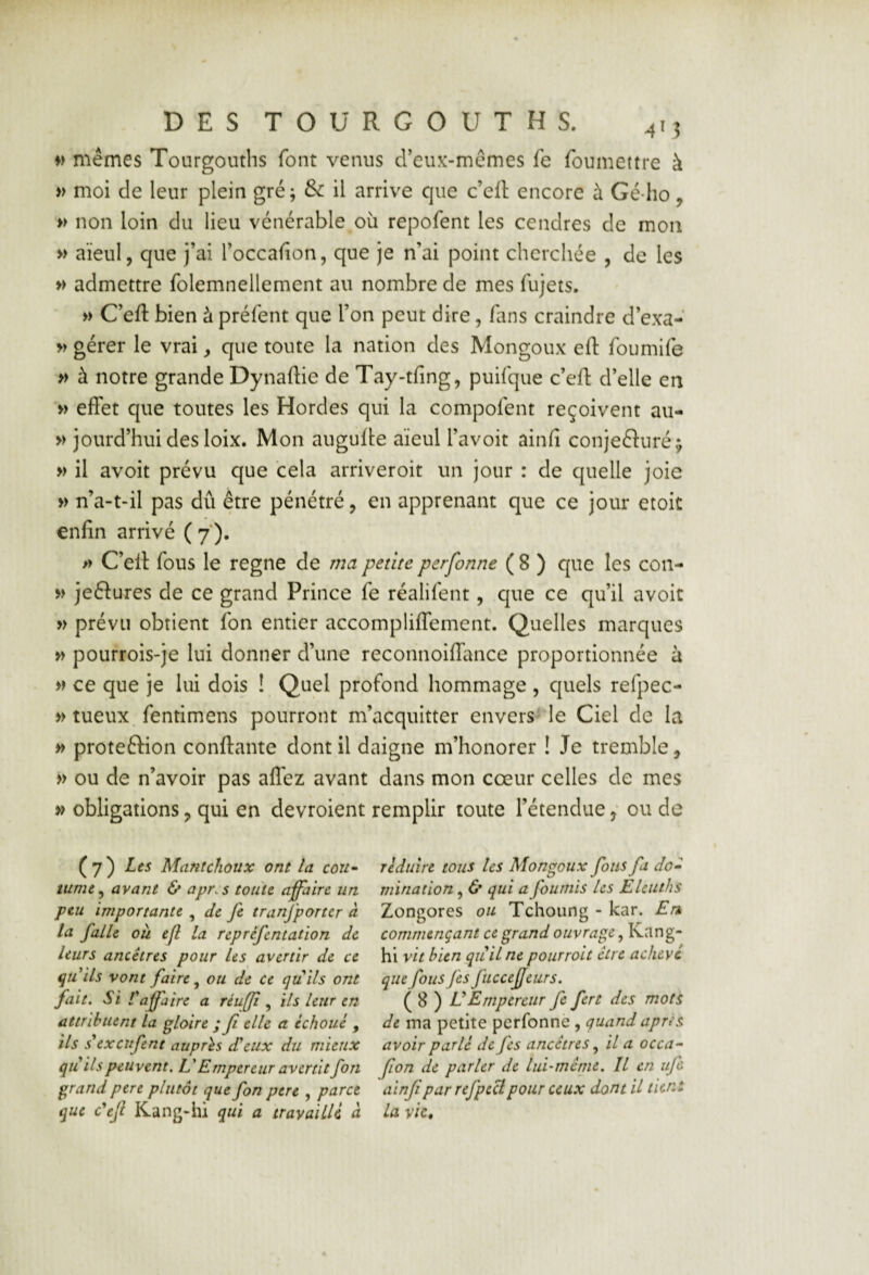 mêmes Tourgouths font venus creux-mêmes fe foumettre à » moi de leur plein gré; & il arrive que c’ell encore à Gé-lio, » non loin du lieu vénérable oii repofent les cendres de mon » aïeul, que j’ai l’occaiion, que je n’ai point cherchée , de les » admettre folemnellement m nombre de mes fujets. » C’eft bien à préfent que l’on peut dire, fans craindre d’exa- » gérer le vrai, que toute la nation des Mongoux eft foumife » à notre grande Dynaftie de Tay-tfing, puifque c’eft d’elle en » effet que toutes les Hordes qui la compofent reçoivent au- » jourd’huidesloix. Mon augufle aïeul l’avoit ainfi conjecturé ^ » il avoit prévu que cela arriveroit un jour : de quelle joie » n’a-t-il pas dû être pénétré, en apprenant que ce jour etoit enfin arrivé ( 7 ). » C’eft fous le régné de rîia petite perfonne ( 8 ) que les con- » jeCtures de ce grand Prince fe réalifent, que ce qu’il avoit » prévu obtient fon entier accompüffement. Quelles marques >> pourrois-je lui donner d’une reconnoiffance proportionnée à » ce que je lui dois ! Quel profond hommage , cjuels refpec- » tueux, fentimens pourront m’acquitter envers le Ciel de la » protection conftante dont il daigne m’honorer ! Je tremble, » ou de n’avoir pas allez avant dans mon cœur celles de mes » obligations, qui en devroient remplir toute l’étendue, ou de (7) Les Mantchoüx ont la cou^^ réduire tous les Mongoux fous fi do» tume^ avant & apr.s toute affaire un mïnation, & qui a fournis les Elcuths peu importante ^ de fe tranfporter à Zongores ou Tchoung - kar. En la falle où efi la repréfentation de commençant ce grand ouvrage leurs ancêtres pour les avertir de ce \{\vit bien qu il ne pour roit être achève qîiils vont faire ^ ou de ce quils ont que fous Jes fuccefeurs. fait. Si Laffaire a réuffi ^ ils leur en ( ^ ) IdEmpereur fe fert des mots attribuent la gloire ; fi elle a échoué , de ma petite perfonne , quand après ils sexeufent auprès dieux du mieux avoir parlé de Jes ancêtres il a occa^ qu ils peuvent, E Empereur avertit fon fiion de parler de lui-même. Il en iijc grand pere plutôt que fon pere , parce ainfi par rejpecl pour ceux dont U tient que c'efi Kang-hi qui a travaillé à la vie.