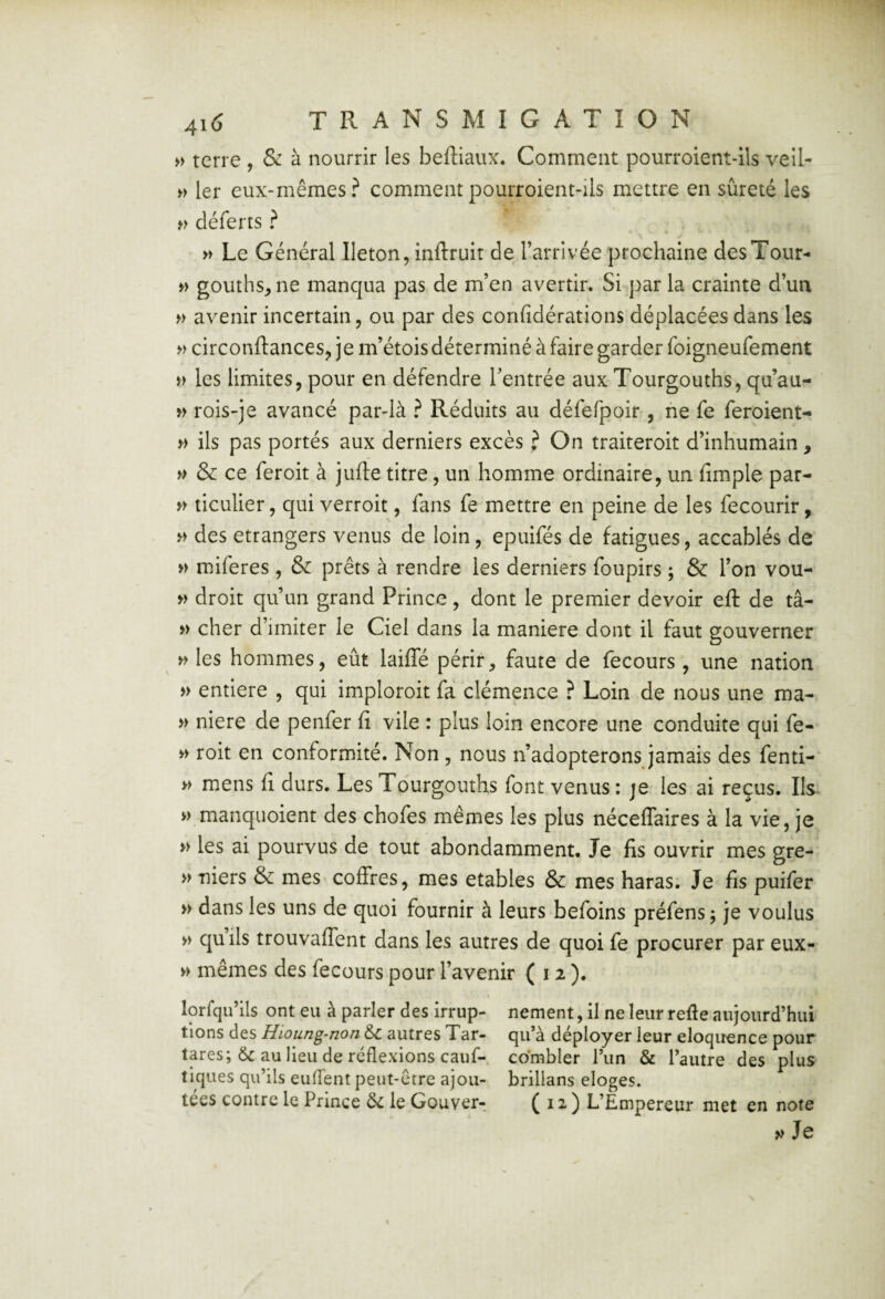 » terre , & à nourrir les beftiaux. Comment pourroient-ils vell- » 1er eux-mêmes? comment pourroient-ils mettre en sûreté les déferts ? » Le Général lleton, inftruit de l’arrivée prochaine des Tour- » gouths^ne manqua pas de m’en avertir. Si par la crainte d’un avenir incertain, ou par des confidérations déplacées dans les » circonftances, je m’étois déterminé à faire garder foigneufement les limites, pour en défendre l’entrée aux Tourgouths, qu’au- rois-je avancé par-là ? Réduits au défefpoir , ne fe feroient- » ils pas portés aux derniers excès ? On traiteroit d’inhumain , y> & ce feroit à jufte titre, un homme ordinaire, un fimple par- » ticulier, qui verroit, fans fe mettre en peine de les fecourir, des etrangers venus de loin, epuifés de fatigues, accablés de » miferes, & prêts à rendre les derniers foupirs ; & l’on vou- droit qu’un grand Prince, dont le premier devoir eft de tâ- » cher d’imiter le Ciel dans la maniéré dont il faut gouverner » les hommes, eût lailTé périr, faute de fecours , une nation » entière , qui imploroit fà clémence ? Loin de nous une ma- » niere de penfer fi vile : plus loin encore une conduite qui fe- >> roit en conformité. Non, nous n’adopterons jamais des fenti- >> mens fi durs. Les Tdurgouths font venus : je les ai reçus. Ils- » manquoient des chofes mêmes les plus néceffaires à la vie, je » les ai pourvus de tout abondamment. Je fis ouvrir mes gre- »viers & mes coffres, mes etables & mes haras. Je fis puifer » dans les uns de quoi fournir à leurs befoins préfens j je voulus » quils trouvaffent dans les autres de quoi fe procurer par eux- w mêmes des fecours pour l’avenir (12). lorfqu’ils ont eu à parler des irrup- nement, il ne leur refie aujourd’hui tions des Hioung-non &c autres Tar- qu’à déployer leur eloqirence pour tares; & au lieu de réflexions cauf- combler l’iin & l’autre des plus tiques qu’ils euffent peut-être ajou- brillans eloges. tees contre le Prince ôc le Gouver- C ^ ^ ) L’Empereur met en note » Je