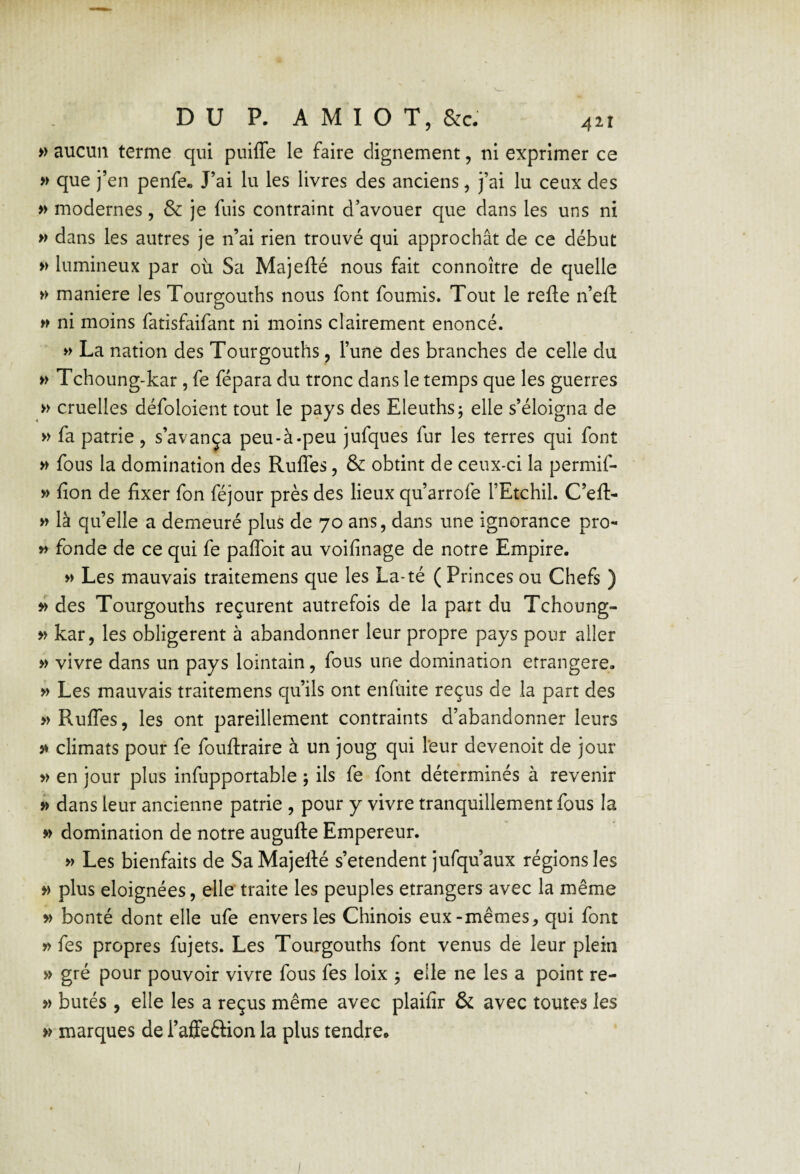 » aucun terme qui puiffe le faire clignement, ni exprimer ce » que j’en penfe» J’ai lu les livres des anciens, j’ai lu ceux des » modernes, & je fuis contraint d’avouer que dans les uns ni w dans les autres je n’ai rien trouvé qui approchât de ce début » lumineux par où Sa Majefté nous fait connoître de quelle » maniéré les Tourgouths nous font fournis. Tout le refte n’eft w ni moins fatisfaifant ni moins clairement énoncé. » La nation des Tourgouths, l’une des branches de celle du » Tchoung-kar, fe fépara du tronc dans le temps que les guerres » cruelles défoloient tout le pays des Eleuths; elle s’éloigna de » fa patrie, s’avança peu-à-peu jufques fur les terres qui font » fous la domination des RulTes, & obtint de ceux-ci la permif- » fion de fixer fon féjour près des lieux qu’arrofe l’Etchil. C’eft- >y là qu’elle a demeuré plus de 70 ans, dans une ignorance pro- y> fonde de ce qui fe paflbit au voifinage de notre Empire. Les mauvais traitemens que les La-té ( Princes ou Chefs ) » des Tourgouths reçurent autrefois de la part du Tchoung- » kar, les obligèrent à abandonner leur propre pays pour aller » vivre dans un pays lointain, fous une domination étrangère. » Les mauvais traitemens qu’ils ont enfuite reçus de la part des » RulTes, les ont pareillement contraints d’abandonner leurs 3* climats pour fe fouftraire à un joug qui Teur devenoit de jour » en jour plus infupportable j ils fe font déterminés à revenir 3> dans leur ancienne patrie , pour y vivre tranquillement fous la » domination de notre augufte Empereur. >y Les bienfaits de SaMajellé s’étendent jufqu’aux régions les » plus éloignées, elle traite les peuples etrangers avec la même » bonté dont elle ufe envers les Chinois eux-mêmes, qui font » fes propres fujets. Les Tourgouths font venus de leur plein » gré pour pouvoir vivre fous fes loix 5 elle ne les a point re- » butés , elle les a reçus même avec plaifir & avec toutes les marques de l’affeêlion la plus tendre.