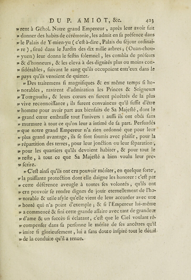 >> rent à Géhol. Notre grand Empereur , après leur avoir fait » donner des habits de cérémonie, les admit en fa prefence dans >>'le Palais de Y-mien-yu ( c’eft'à-dire, Palais du féjour ordinai'- re ) 5 fitué dans le Jardin des dix mille arbres j (Ouan-chou- » yuen) leur donna le feftin folemnel, les combla de préfents » & d’honneurs, & les eleva à des dignités plus ou moins con^ » fidérables, fuivant le rang qu’ils o'ccupoient entr’eux dans le pays qu’ils venoient de quitter» Des traitemens fi magnifiques & en'même temps fi ho* notables , ravirent d’admiration les Princes & Seigneurs Tourgouths 5 & leurs cœurs en furent pénétrés de la plus vive reconnoiffance ÿ ils furent convaincus' quai fuffit d’être >> homme pour avoir part aux bienfaits de Sa Majefté, dont le » grand cœur embraffe tout Funivers : aufli ils ont obéi fans » murmure à tout ce qu’on leur a intimé de fa part. Perfuadés que notre grand Empereur n^a rien ordonné que pour leur »rplus grand avantage, ils fe font fournis avec plaifir , pour la répartition des terres, pour leur jonftion ou leur féparatioiv, pour les quartiers qu’ils dévoient habiter , & pour tout le nrefte 5 à tout ce que Sa Majellé a bien-voulu leur pre- ^>fcrire, • » C’eft ainfi qu’ils ont cru pouvoir mériter, eh quelque forteq ^r la puiffante protection dont elle daigne les honorer : c eft par » cette déférence aveugle à toutes fes volontés , qu’ils ont 5> cru pouvoir fe rendre dignes de jouir eternelkment de l’ha- >rnorable & utile afyle quelle vient de leur accorder avec une bonté quim’a-point d’exemple ; & fi 1 Empereur lui-meme » a commencé & fini cette grande affaire' avec tant de grandeur d’ame &-un fuccès'fi éclatant, c’eft que le Ciel voulant re- ÿr compenfer dans fa perfonne le mérite de fes ancêtres qu il >> imite fi glorieufement, lui a fans doutednfpire'îout le dêtaiE de la-conduite-qu’il a tenues '