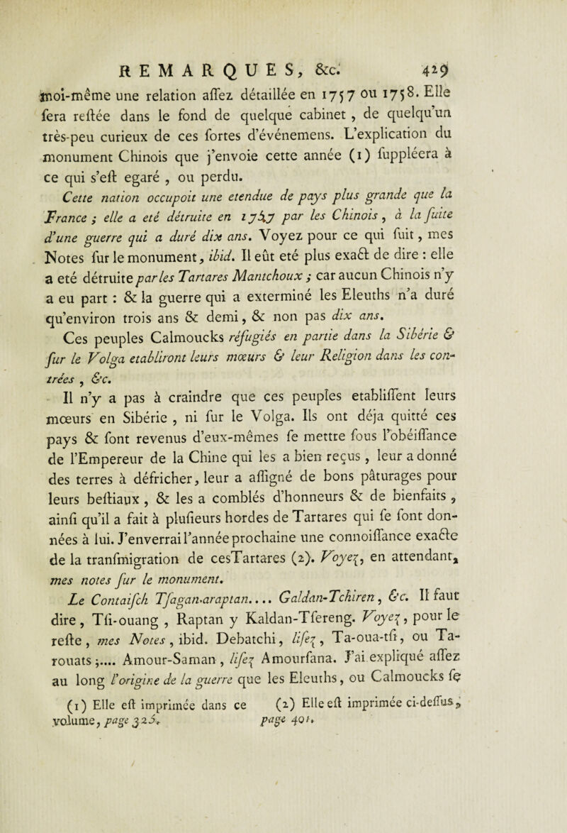 tnoi-même une relation affez détaillée en 1757 ^75^* fera reftée dans le fond de quelque cabinet , de quelqu’un très-peu curieux de ces fortes d’événemens. L’explication du n:ionument Chinois que j’envoie cette année (i) fuppléera à ce qui s’eft égaré , ou perdu. Cette nation occupoit une etendue de plus grande que la 'France ; elle a été détruite en lyXy les Chinois ^ à la fuite d'une guerre qui a duré dix ans. Voyez pour ce qui fuit, mes Notes fur le monument, ibid. Il eût été plus exaft de dire : elle d été détruite parles Tartares Mantchoux ,* car aucun Chinois n y a eu part : & la guerre qui a exterminé les Eleuths n’a dure qu’environ trois ans & demi, & non pas dix ans. Ces peuples Calmoucks réfugiés en partie dans la Sibérie & fur le Volga établiront leurs moeurs & leur Religion dans les con-» tries , &c. Il n’y a pas à craindre que ces peuples etablifTent leurs mœurs' en Sibérie , ni fur le Volga. Ils ont déjà quitté ces pays & font revenus d’eux-mêmes fe mettre fous l’obéiffance de l’Empereur de la Chine qui les a bien reçus, leur adonné des terres à défricher, leur a afligné de bons pâturages pour- leurs beitiaux , & les a comblés d’honneurs & de bienfaits ^ ainfi qu’il a fait à plufieurs hordes de Tartares qui fe font don¬ nées à lui. J’enverrai Tannée prochaine une connoilTance exafte de la tranfmigration de cesTartares (2). Voye^^ en attendant, mes notes fur le monument. Le Contaifck Tjagamaraptan..Galdan-Tchiren^ &c. II faut dire, Tfi-ouang , Raptan y Kaldan-Tfereng. Voye:^, pour le refte, mes Notes fih\à. Debatchi, , Ta-oua-tf, ou Ta- rouats;.... Amour-Saman , life^ Amourfana. J’ai,expliqué affez au long liorigine de la guerre que les Eleuths, ou Calmoucks fe (i) Elk efl: imprimée dans ce (2) EUeefl imprimée ci-deffuSj,