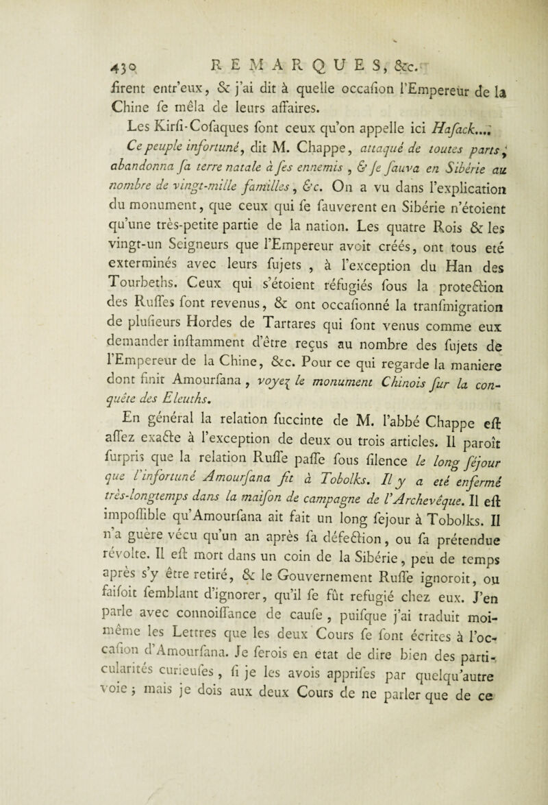 firent entr’eux, & j’ai dit à quelle occafion l’Empereur de la Chine fe mêla de leurs affaires. Les Kirfi-Cofaques font ceux qu’on appelle ici Hafack,..l Ce peuple infortuné J dit M. Chappe, attaqué de toutes parts ^ abandonna fa terre natale â fes ennemis , ù Je fauva en Sibérie au nombre de vingt-mille familles, On a vu dans l’explication du monument, que ceux qui fe fauverent en Sibérie n étaient qu’une très-petite partie de la nation. Les quatre Rois & les vingt-un Seigneurs que l’Empereur avoir créés, ont tous été exterminés avec leurs fujets , à l’exception du Han des Tourbeths. Ceux qui s’étoient réfugiés fous la proteSion des Ruffes font revenus, & ont occafionné la tranfmigration de pluiieurs Hordes de Tartares qui font venus comme eux demander inftamment d’être reçus au nombre des fujets de 1 Empereur de la Chine, &c. Pour ce qui regarde la maniéré dont finit Amourfana , yojye:^ le monument Chinois fur la con^ quête des Eleuths, En général la relation fuccinte de M. l’abbé Chappe eft affez exafte à 1 exception de deux ou trois articles. 11 paroît furpris que la relation Ruffe paffe fous filence le long féjour que rinfonuné Amourfana fit à Tobolks. Il y a été enfermé tres-longtemps dans la maifon de campagne de U Archevêque, Il eft impoffible qu’Amourfana ait fait un long fejour à Tobolks. II n a guere vécu qu un an apres fa défection, ou fa prétendue révolté. Il eft mort dans un coin de la Sibérie, peu de temps après s y etre retire, & le Gouvernement Ruffe ignoroit, ou faifoit femblant dignorer, qu’il fe fût réfugié chez eux. J’en parle avec connoiffance de caufe , puifque j’ai traduit moi- même les Lettres que les deux'Cours fe font écrites à l’oc- cafîon d Amourfana. Je ferois en état de dire bien des parti-, culantes cuneufes , fi je les avois apprifes par qiielqu autre voie j mais je dois aux deux Cours de ne parler que de ce