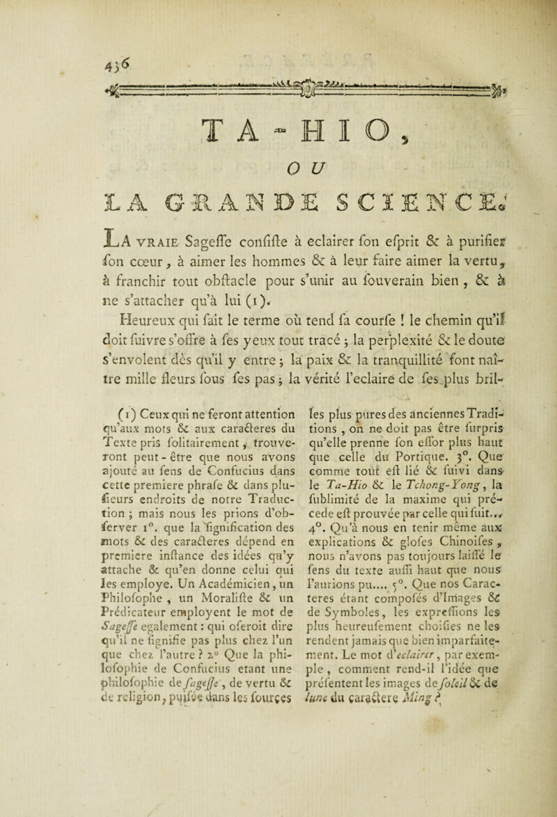 iteUniia 4}6 T A - H I O , - O £/ LA GHAÎ^-DE SCIEN.CEo La VRAIE Sageffe confiée à eclaîrer fou efprit & à purifier fon cœur ^ à aimer les hommes & à leur faire aimer la vertu y à franchir tout obflacle pour s’unir au ibuverain bien , & à ne s’attacher qu’à lui(i). Heureux qui fait le terme où tend fa courfe ! le chemin qu’il doit fuivre s’offre à fes yeux tout tracé ; la pefplexité & le doute s’envolent dès qu’il y entre ; la paix & la tranquillité font naî¬ tre mille fleurs fous fes pas j la vérité l’eclaire de fes.plus bril- (i) Ceux qui ne feront attention qu’aux mots & aux caraderes du Texte pris folitairement ,• trouve¬ ront peut - être que nous avons ajouré au fens de Confucius dans cette première phrafe & dans p!u- fieurs endroits de notre Traduc¬ tion ; mais nous les prions d’ob- ferver i”. que la Tignification des mots & des caraderes dépend en i première inftance des idées qa’y attache & qu’en donne celui qui les employé. Un Académicien, un Phiiofophe , un Moralifle & un Prédicateur employeur le mot de Sageffe egalement : qui oferoit dire qu’il ne îigniiie pas plus chez l’im que chez l’autre ? Que la phi- lofophie de Confucius étant une philofophie de fagf^jje\ de vertu & de religion P pijifge dans les fourçes les plus pures des anciennes Tradi¬ tions , on ne doit pas être furpris qu’elle prenne fon effor plus haut que celle du Portique. 3*^. Que comme tout efl lié & fuivi dans le Ta-Hio le Tchong-Yong ^ la fublimité de la maxime qui pré¬ cédé efl prouvée par celle qui fuit.. 4®. Qu’à nous en tenir même aux explications & glofes Chinoifes , nous n’avons pas toujours lailTé le fens du texte auffi haut que nous l’aurions pu.... 5®. Que nos Carac¬ tères étant coinpofés d’irriages de Symboles, les expreflions les plus heureufement cholfies ne les rendent jamais que bien imparfaite¬ ment. Le mot (Wclairer ^ par exem¬ ple , comment rend-il l’idée que préfentent les images defoUïl ÔC de lune du carôvlere Ming